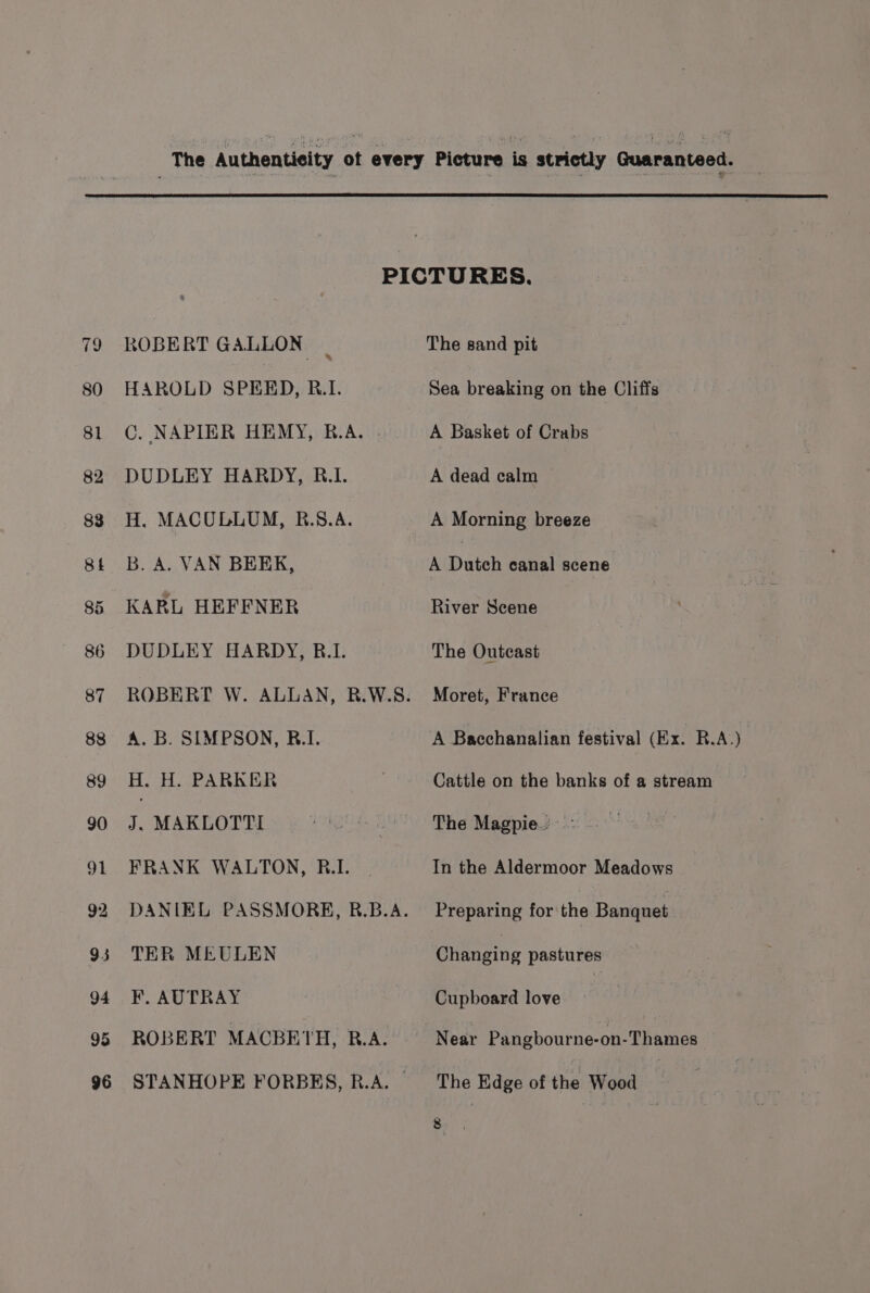 ROBERT GALLON _ HAROLD SPEED, R.I. C. NAPIER HEMY, B.A. . DUDLEY HARDY, RB.1. H. MACULLUM, R.S.A. B. A. VAN BEEK, KARL HEFFNER DUDLEY HARDY, B.1. ROBERT W. ALLAN, R.W.S. A. B. SIMPSON, B.I. H. H. PARKER J. MAKLOTTI FRANK WALTON, R.I. DANIEL PASSMORE, R.B.A. TER MEULEN F. AUTRAY ROBERT MACBETH, R.A. STANHOPE FORBES, R.A. — The sand pit Sea breaking on the Cliffs A Basket of Crabs A dead calm A Morning breeze A Duteh canal scene River Scene The Outcast Moret, France A Bacchanalian festival (Ex. R.A.) Cattle on the banks of a stream The Magpie.’ In the Aldermoor Meadows Preparing for the Banquet eiameine pastures Cupboard love : Near Pangbourne-on-Thames The Edge of the Wood :