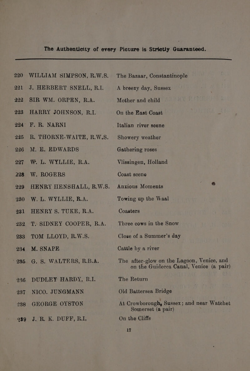 WILLIAM SIMPSON, R.W.S. J. HERBERT SNELL, R.1. SIR WM. ORPEN, R.A. HARRY JOHNSON, R.1. F. R. NARNI R. THORNE-WAITE, R.W.S. M. E, EDWARDS W. L. WYLLIE, B.A. W. ROGERS HENRY HENSHALL, B.W.S. W. L. WYLLIE, R.A. HENRY S. TUKE, R.A. T. SIDNEY COOPER, R.A. TOM LLOYD, R.W.S. M. SNAPE G. 8. WALTERS, R.B.A. DUDLEY HARDY, R.I. NICO. JUNGMANN GEORGE OYSTON J. R. K. DUFF, R.I, The Bazaar, Constantinople A breezy day, Sussex Mother and child On the Fast Coast Showery weather Gathering roses Vlissingen, Holland Coast scene Anxious Moments Towing up the Waal Coasters Three cows in the Snow Close of a Summer’s day Cattle by a river The after-glow on the Lagoon, Venice, and on the Guidecca Canal, Venice (a pair) The Return Old Battersea Bridge At Crowborough, Sussex; and near Watchet Somerset (a pair) yi On the Cliffs 1?