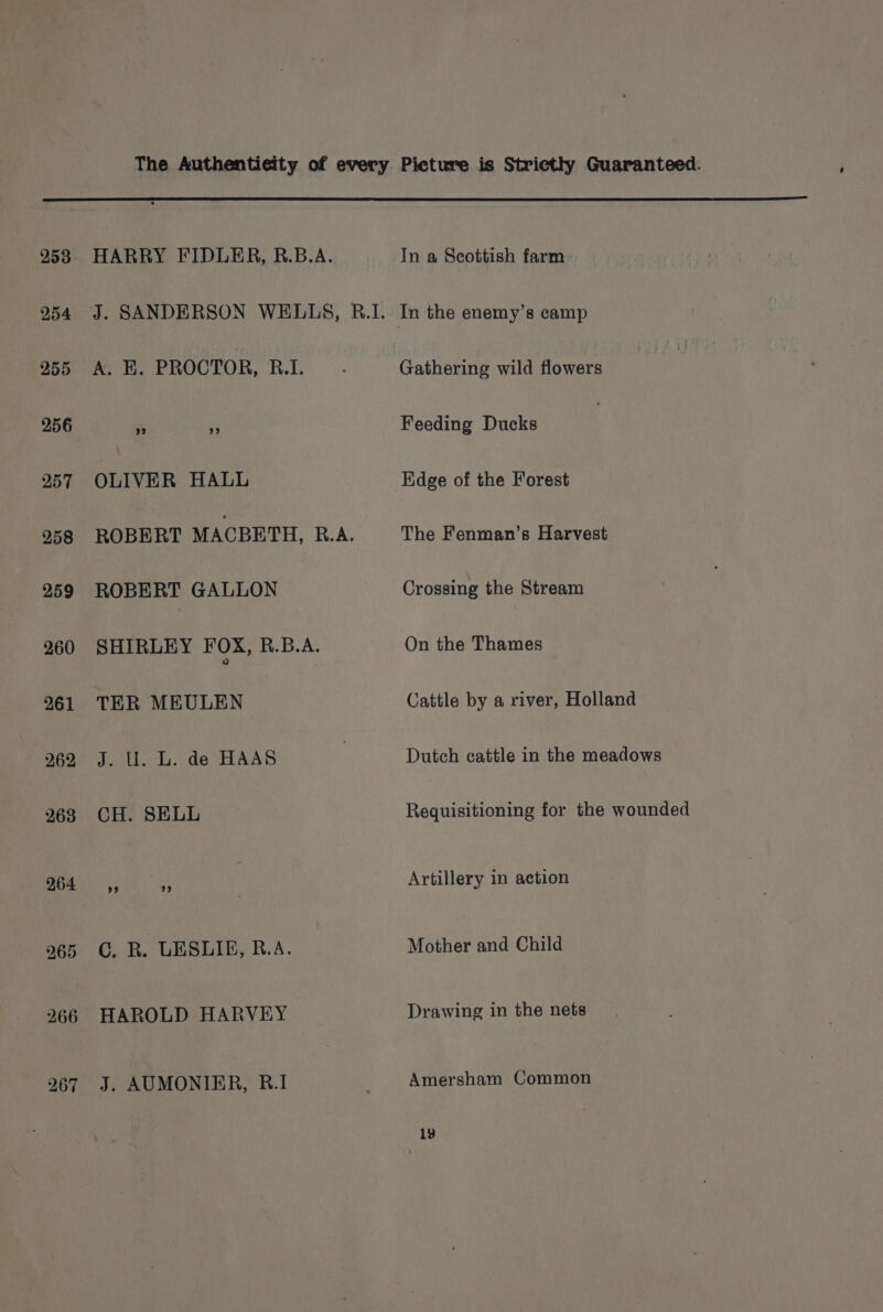 253 HARRY FIDLER, B.B.A. In a Scottish farm 254 J. SANDERSON WELLS, R.I. In the enemy’s camp 955 A. KE. PROCTOR, RI. . Gathering wild flowers 256 +s a Feeding Ducks 257 OLIVER HALL Hidge of the Forest 958 ROBERT MACBETH, B.A. The Fenman’s Harvest 259 ROBERT GALLON Crossing the Stream 260 SHIRLEY FOX, R.B.A. On the Thames 261 TER MEULEN Cattle by a river, Holland 962 J. U. L. de HAAS | Dutch cattle in the meadows 263 CH. SELL Requisitioning for the wounded 9045 ,, i | Artillery in action 265 C. R. LESLIE, R.A. Mother and Child 266 HAROLD HARVEY Drawing in the nets 267 J. AUMONIER, R.I Amersham Common