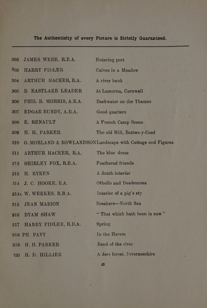 302 JAMES WEBB, R.B.A. 308 HARRY FIDLER 304 ARTHUR HACKER, R.A. 305 B. EASTLAKE LEADER 306 PHIL R. MORRIS, A.R.A. 307 EDGAR BUNDY, A.R.A. 308 KE. RENAULT 309 H. H. PARKER Entering port Calves in a Meadow A river bank At Lamorna, Cornwall Baekwater on the Thames Good quarters A French Camp Scene The old Mill, Bettws-y-Coed 311 ARTHUR HACKER, R.A. 312 SHIRLEY FOX, R.B.A. 318 H. RYKEN 314 J. C. HOOKE, R.A. 314, W. WEEKES, R.B.A. 315 JEAN MARION 316 BYAM SHAW 317 HARRY FIDLER, R.B.A. 318 PH. PAVY 319 H. H. PARKER 320 H. D. HILLIER The blue dress Feathered friends A dutch interior Othello and Desdemona Interior of a pig’s sty 3reakers—North Sea ne That which hath been is now ” Spring In the Harem Bend of the river A deer forest, Invernesshire 28