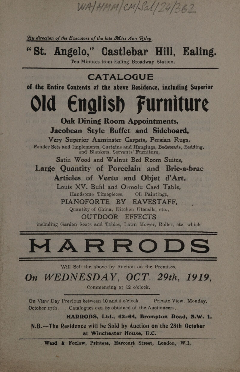 WA] HAM) M)SAh/ 29/262 By direction of the Executors of the late Bliss Ann Riley. “St. Angelo,” Castlebar Hill, Ealing. Ten Minutes from Haling Broadway Station. CATALOGUE of the Entire Contents of the above Residence, including Superior Old Enalish Furniture Oak Dining Room Appointments, Jacobean Style Buffet and Sideboard, Very Superior Axminster Carpets, Persian Rugs, Fender Sets and Implements, Curtains and Hangings, Bedsteads, Bedding, and Blankets, Servants’ Furniture, Satin Wood and Walnut Bed Room Suites, Large Quantity of Porcelain and Bric-a-brac Articles of Vertu and Objet d’Art, Louis XV. Buhl and Ormolu Card Table, Handsome Timepieces, Oil Paintings, PIANOFORTE BY EAVESTAFF, Quantity of China, Kitchen Utensils, etc., OUTDOOR EFFECTS including Garden Seats and Tables, Lawn Mover, Roller, etc. which MARRODS Will Sell the above by Auction on the Premises, On WEDNESDAY, OCT. 29th, 1919, Commencing at 12 o’clock. On View Day Previous between 10 and 4 o’clock. Private View, Monday, October 27th. Catalogues can be obtained of the Auctioneers, HARRODS, Ltd., 62-64, Brompton Road, S.W. I. N.B.—The Residence will be Sold by Auction on the 28th October at Winchester House, E.C. — Ward &amp; Foxlow, Printers, Harcourt Street, London, W.1.