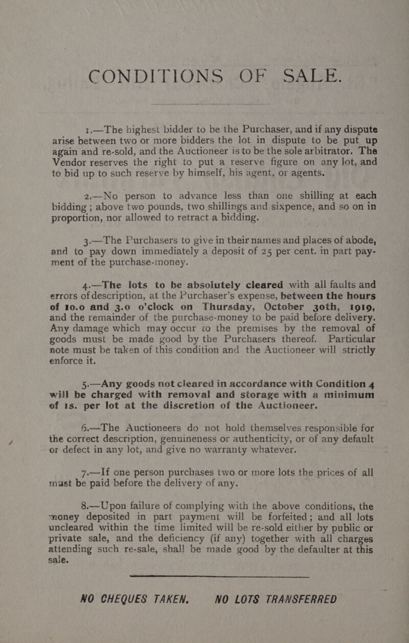 CONDITIONS OF SALE. 1.—The highest bidder to be the Purchaser, and if any dispute arise between two or more bidders the lot in dispute to be put up again and re-sold, and the Auctioneer is to be the sole arbitrator. The Vendor reserves the right to put a reserve figure on any lot, and to bid up to such reserve by himself, his agent, or agents. 2.—No person to advance less than one shilling at each bidding ; above two pounds, two shillings and sixpence, and so on in proportion, nor allowed to retract a bidding. 3.—The Purchasers to give in their names and places of abode, and to pay down immediately a deposit of 25 per cent. in part pay- ment of the purchase-money. 4.—The lots to be absolutely cleared with all faults and errors of description, at the Purchaser’s expense, between the hours of 10.0 and 3.0 o’clock on Thursday, October goth, IoglI9, and the remainder of the purchase-money to be paid before delivery. Any damage which may occur io the premises by the removal of goods must be made good by the Purchasers thereof. Particular note must be taken of this condition and the Auctioneer will strictly enforce it. 5.—Any goods not cleared in accordance with Condition 4 will be charged with removal and storage with a minimum of 1s. per lot at the discretion of the Auctioneer. 6.-—The Auctioneers do not hold themselves responsible for the correct description, genuineness or authenticity, or of any default or defect in any lot, and give no warranty whatever. 7.—If one person purchases two or more lots the prices of all must be paid before the delivery of any. | 8.—Upon failure of complying with the above conditions, the ‘money deposited in part payment will be forfeited; and all lots uncleared within the time limited will be re-sold either by public or private sale, and the deficiency (if any) together with all charges attending such re-sale, shall be made good by the defaulter at this sale. NO CHEQUES TAKEN. NO LOTS TRANSFERRED