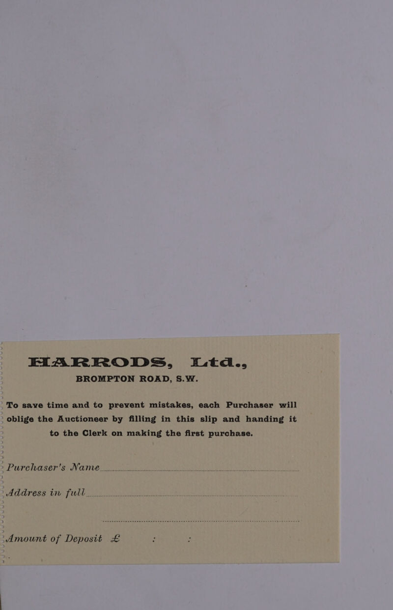 HARRODS, iL.td., BROMPTON ROAD, S.W. _To save time and to prevent mistakes, each Purchaser will ' oblige the Auctioneer by filling in this slip and handing it to the Clerk on making the first purchase. } SP UPC SER eT be eee bit Came e NE SRR) PULA Oe WG) Cai tis SEAT ia) Wie YATRA EMR OSTA MEL OL CEE TEE RUST ATY TLS AAEE RENE, Sa ee ees Amount of Deposit £