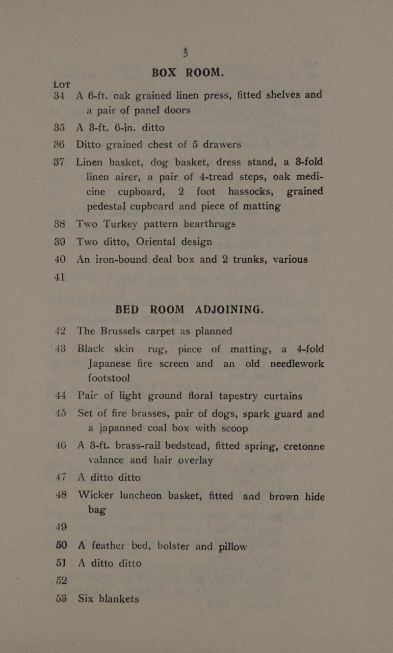 BOX ROOM. A 6-ft. oak grained linen press, fitted shelves and a pair of panel doors A 3-ft. 6-in. ditto Ditto grained chest of 5 drawers Linen basket, dog basket, dress stand, a 8-fold linen airer, a pair of 4-tread steps, oak medi- cine cupboard, 2 foot hassocks, grained pedestal cupboard and piece of matting Two Turkey pattern hearthrugs Two ditto, Oriental design An iron-bound deal box and 2 trunks, various BED ROOM ADJOINING. The Brussels carpet as planned Black skin rug, piece of matting, a 4-fold Japanese fire screen and an old. needlework footstool Pair of light ground floral tapestry curtains | Set of fire brasses, pair of dogs, spark guard and a japanned coal box with scoop A 3-ft. brass-rail bedstead, fitted spring, cretonne valance and hair overlay A ditto ditto Wicker luncheon basket, fitted and ean hide bag A feather bed, bolster and pillow A ditto ditto Six blankets