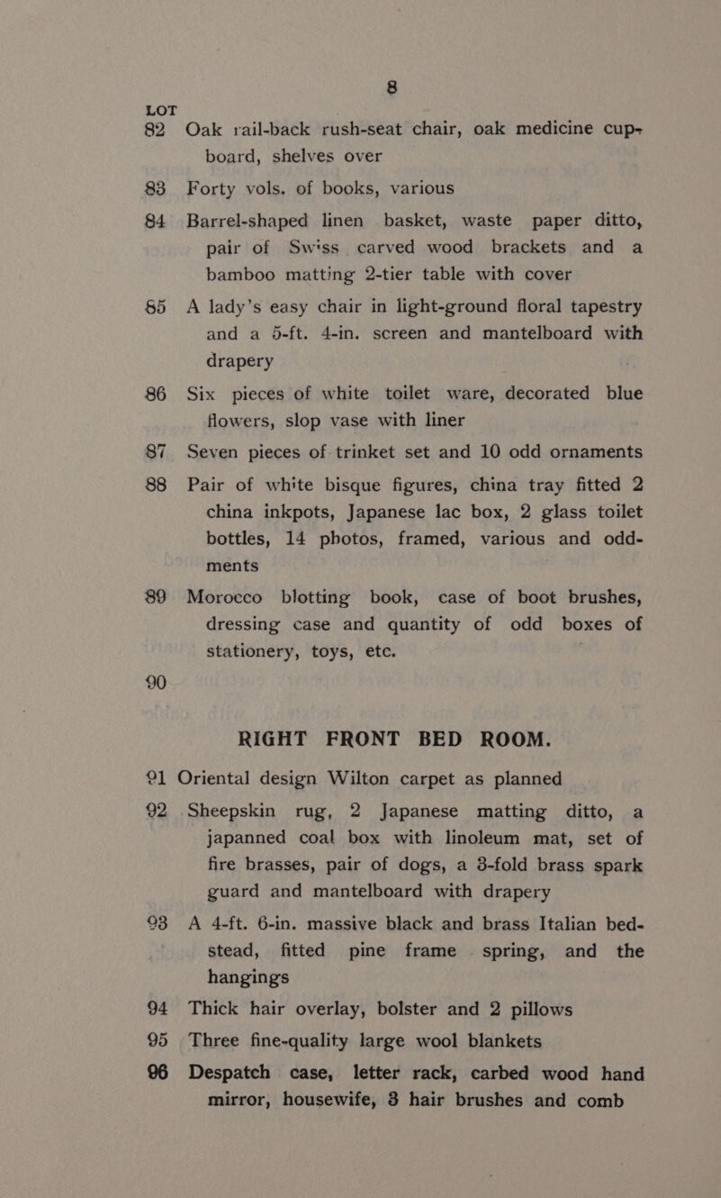 89 8 Oak rail-back rush-seat chair, oak medicine cup- board, shelves over Forty vols. of books, various Barrel-shaped linen basket, waste paper ditto, pair of Swiss. carved wood brackets and a bamboo matting 2-tier table with cover A lady’s easy chair in light-ground floral tapestry and a 5-ft. 4-in. screen and mantelboard with drapery Six pieces of white toilet ware, decorated blue flowers, slop vase with liner Seven pieces of trinket set and 10 odd ornaments Pair of white bisque figures, china tray fitted 2 china inkpots, Japanese lac box, 2 glass toilet bottles, 14 photos, framed, various and odd- ments Morocco blotting book, case of boot brushes, dressing case and quantity of odd boxes of stationery, toys, etc. : RIGHT FRONT BED ROOM. 94 95 96 Sheepskin rug, 2 Japanese matting ditto, a japanned coal box with linoleum mat, set of fire brasses, pair of dogs, a 3-fold brass spark guard and mantelboard with drapery A 4-ft. 6-in. massive black and brass Italian bed- stead, fitted pine frame spring, and the hangings Thick hair overlay, bolster and 2 pillows Three fine-quality large wool blankets Despatch case, letter rack, carbed wood hand mirror, housewife, 3 hair brushes and comb