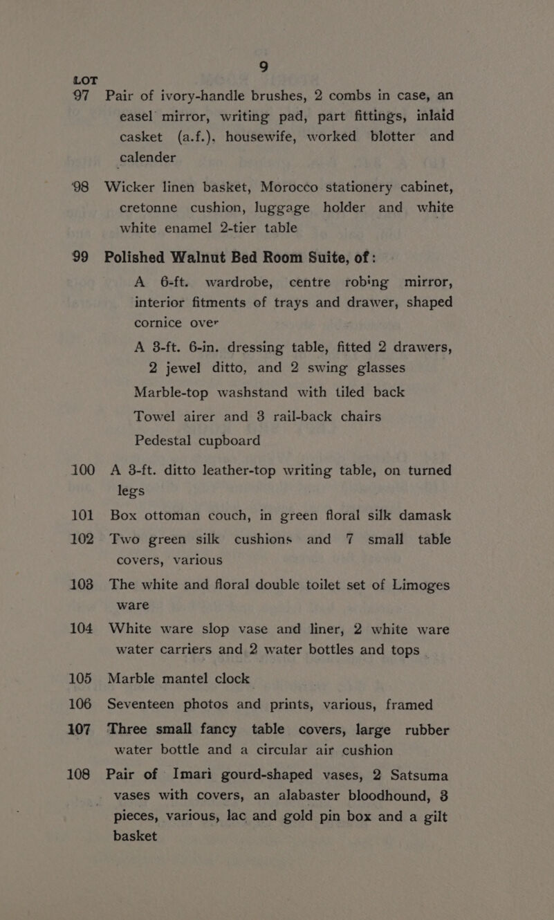 LOT 97 Pair of ivory-handle brushes, 2 combs in case, an easel mirror, writing pad, part fittings, inlaid casket (a.f.), housewife, worked blotter and calender 98 Wicker linen basket, Morocco stationery cabinet, cretonne cushion, luggage holder and white white enamel 2-tier table 99 Polished Walnut Bed Room Suite, of: A 6-ft. wardrobe, centre robing mirror, interior fitments of trays and drawer, shaped cornice over A 38-ft. 6-in. dressing table, fitted 2 drawers, 2 jewel ditto, and 2 swing glasses Marble-top washstand with tiled back Towel airer and 3 rail-back chairs Pedestal cupboard 100 A 3-ft. ditto leather-top writing table, on turned legs 101 Box ottoman couch, in green floral silk damask 102 Two green silk cushions and 7 small table covers, various 103 The white and floral double toilet set of Limoges ware 104 White ware slop vase and liner, 2 white ware water carriers and 2 water bottles and tops _ 105 Marble mantel clock 106 Seventeen photos and prints, various, framed 107 Three small fancy table covers, large rubber water bottle and a circular air cushion 108 Pair of Imari gourd-shaped vases, 2 Satsuma _ vases with covers, an alabaster bloodhound, 3 pieces, various, lac and gold pin box and a gilt basket
