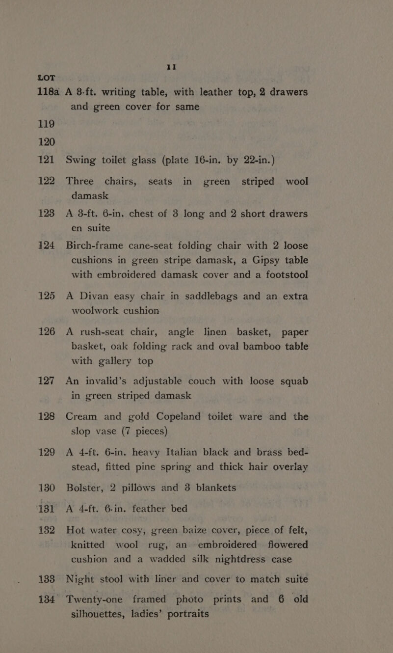 119 120 121 122 123 124 125 126 127 128 129 130 131 182 133 and green cover for same Swing toilet glass (plate 16-in. by 22-in.) Three chairs, seats in green. striped wool damask A 3-ft. 6-in. chest of 3 long and 2 short drawers en suite Birch-frame cane-seat folding chair with 2 loose cushions in green stripe damask, a Gipsy table with embroidered damask cover and a footstool A Divan easy chair in saddlebags and an extra woolwork cushion A rush-seat chair, angle linen basket, paper basket, oak folding rack and oval bamboo table with gallery top An invalid’s adjustable couch with loose squab in green striped damask Cream and gold Copeland toilet ware and the slop vase (7 pieces) A 4-ft. 6-in. heavy Italian black and brass bed- stead, fitted pine spring and thick hair overlay Bolster, 2 pillows and 3 blankets A 4-ft. 6-in. feather bed Hot water cosy, green baize cover, piece of felt, knitted wool rug, an embroidered flowered cushion and a wadded silk nightdress case Night stool with liner and cover to match suite Twenty-one framed photo prints and 6 old silhouettes, ladies’ portraits