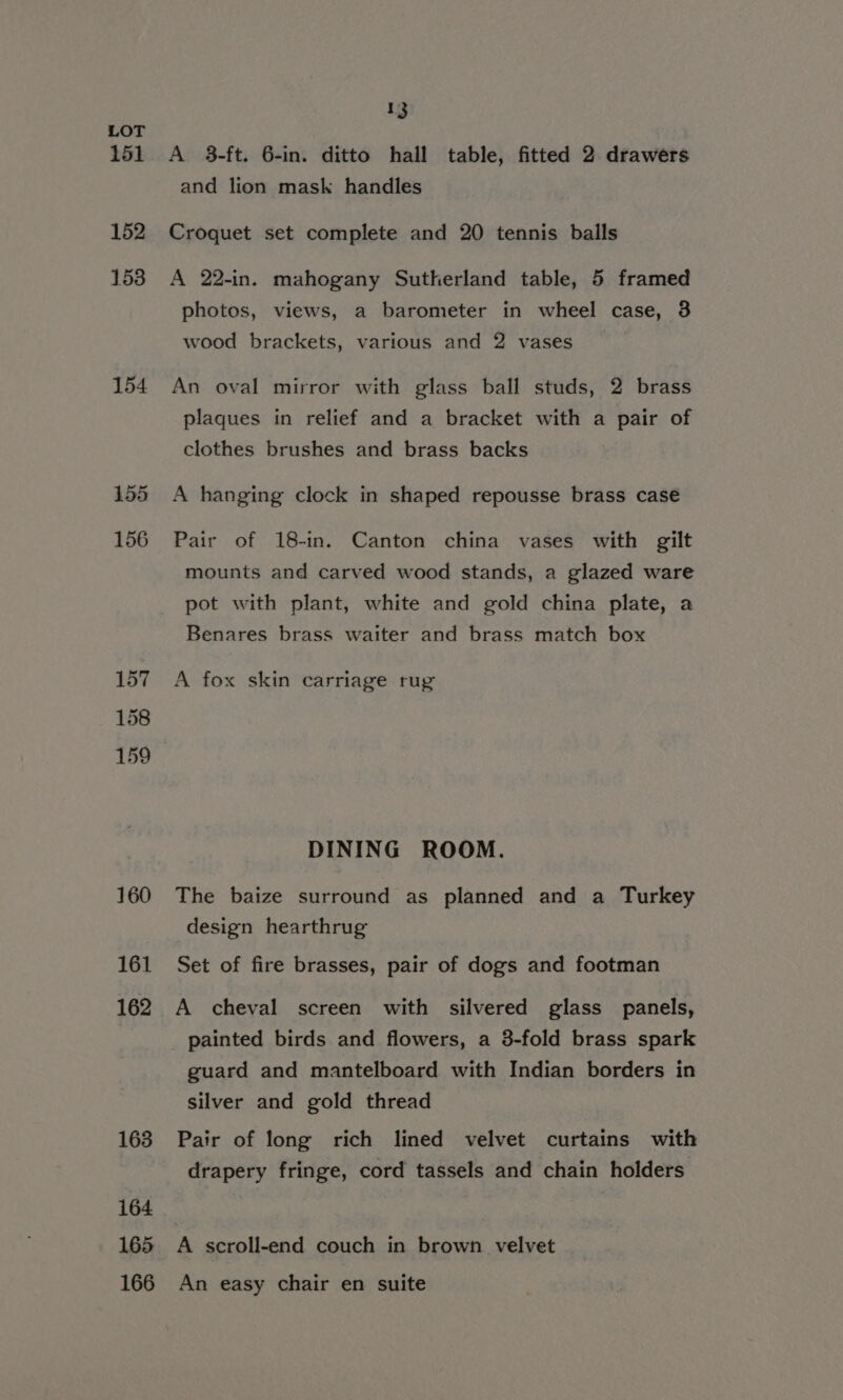 151 152 153 154 160 161 162 163 164 165 166 13 A 3-ft. 6-in. ditto hall table, fitted 2 drawers and lion mask handles Croquet set complete and 20 tennis balls A 22-in. mahogany Sutherland table, 5 framed photos, views, a barometer in wheel case, 3 wood brackets, various and 2 vases An oval mirror with glass ball studs, 2 brass plaques in relief and a bracket with a pair of clothes brushes and brass backs A hanging clock in shaped repousse brass case Pair of 18-in. Canton china vases with gilt mounts and carved wood stands, a glazed ware pot with plant, white and gold china plate, a Benares brass waiter and brass match box A fox skin carriage rug DINING ROOM. The baize surround as planned and a Turkey design hearthrug Set of fire brasses, pair of dogs and footman A cheval screen with silvered glass panels, painted birds and flowers, a 3-fold brass spark guard and mantelboard with Indian borders in silver and gold thread Pair of long rich lined velvet curtains with drapery fringe, cord tassels and chain holders: A scroll-end couch in brown velvet An easy chair en suite