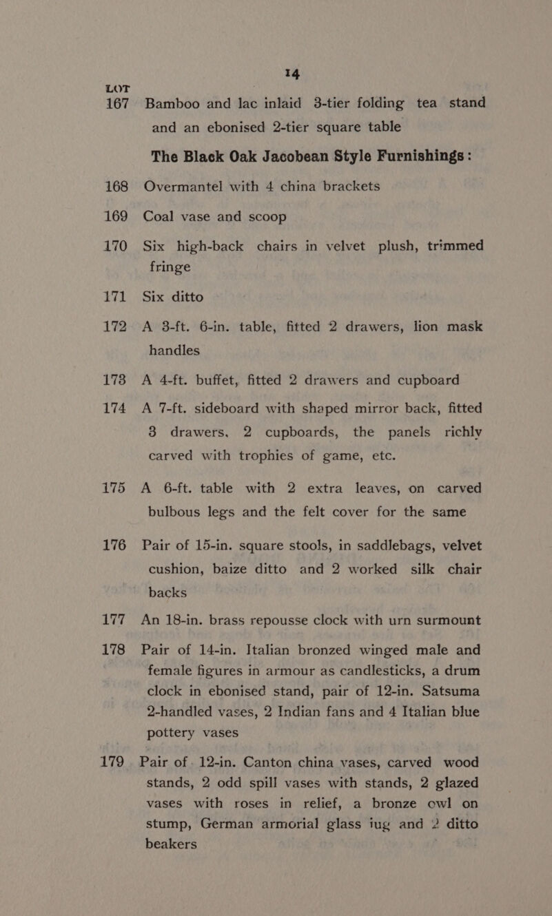 176 177 178 179 14 Bamboo and lac inlaid 3-tier folding tea stand and an ebonised 2-tier square table The Black Oak Jacobean Style Furnishings : Overmantel with 4 china brackets Coal vase and scoop Six high-back chairs in velvet plush, trimmed fringe Six ditto A 3-ft. 6-in. table, fitted 2 drawers, lion mask handles A 4-ft. buffet, fitted 2 drawers and cupboard A 7-ft. sideboard with shaped mirror back, fitted 8 drawers. 2 cupboards, the panels richly carved with trophies of game, etc. A 6-ft. table with 2 extra leaves, on carved bulbous legs and the felt cover for the same Pair of 15-in. square stools, in saddlebags, velvet cushion, baize ditto and 2 worked silk chair backs An 18-in. brass repousse clock with urn surmount Pair of 14-in. Italian bronzed winged male and female figures in armour as candlesticks, a drum clock in ebonised stand, pair of 12-in. Satsuma 2-handled vases, 2 Indian fans and 4 Italian blue pottery vases Pair of . 12-in. Canton china vases, carved wood stands, 2 odd spill vases with stands, 2 glazed vases with roses in relief, a bronze owl on stump, German armorial glass iug and 2 ditto beakers |