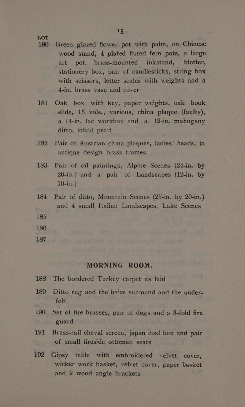 181 191 192 15 Green glazed flower pot with palm, on Chinese wood stand, 4 plated fluted fern pots, a large art pot, brass-mounted inkstand, _ blotter, stationery box, pair of candlesticks, string box with scissors, letter scales with weights and a 4-in. brass vase and cover Oak box with key, paper we'ghts, oak book slide, 15 vols., various, china plaque (faulty), a 14-in. lac workbox and a 12-in. mahogany ditto, inlaid pearl Pair of Austrian china plaques, ladies’ heads, in antique design brass frames Pair of oil paintings, Alp‘ne Scenes (24-in. by 20-in.) and a pair of Landscapes (12-in. by 10-in.) Pair of ditto, Mountain Scenes (25-in. by 20-in.) and 4 small Italian Landscapes, Lake Scenes MORNING ROOM. The bordered Turkey carpet as laid Ditto rug and the ba‘ze surround and the under- felt | Set of fire brasses, pair of dogs and a 3-fold fire guard Brass-rail cheval screen, japan coal box and pair of small fireside ottoman seats Gipsy table with embroidered velvet cover, wicker work basket, velvet cover, paper basket and 2 wood angle brackets |