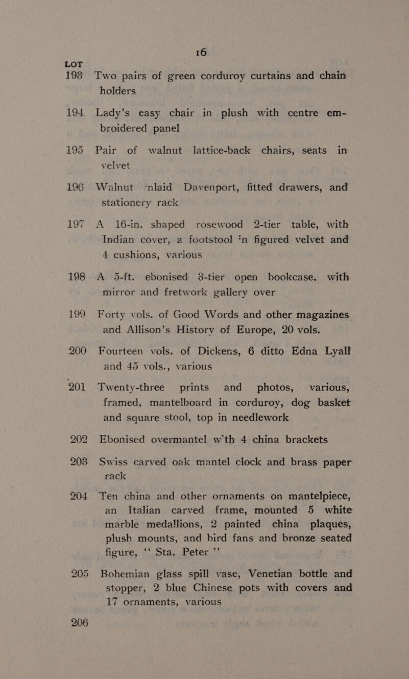 193 194 195 198 199 200 201 205 206 16 Two pairs of green corduroy curtains and chain holders Lady’s easy chair in plush with centre em- broidered panel Pair of walnut lattice-back chairs, seats in velvet Walnut ‘nlaid Davenport, fitted drawers, and stationery rack A 16-in. shaped rosewood 2-tier table, with Indian cover, a footstool ‘n figured velvet and 4 cushions, various A 5-ft. ebonised 38-tier open bookcase. with mirror and fretwork gallery over Forty vols. of Good Words and other magazines and Allison’s History of Europe, 20 vols. Fourteen vols. of Dickens, 6 ditto Edna Lyalf and 45 vols., various Twenty-three prints and _ photos, various, framed, mantelboard in corduroy, dog basket and square stool, top in needlework Ebonised overmantel wth 4 china brackets Swiss carved oak mantel clock and brass paper rack Ten china and other ornaments on mantelpiece, an Italian carved frame, mounted 5 white marble medallions, 2 painted china plaques, plush mounts, and bird fans and bronze seated figure, ‘‘ Sta. Peter ’’ Bohemian glass spill vase, Venetian bottle and stopper, 2 blue Chinese pots with covers and 17 ornaments, various