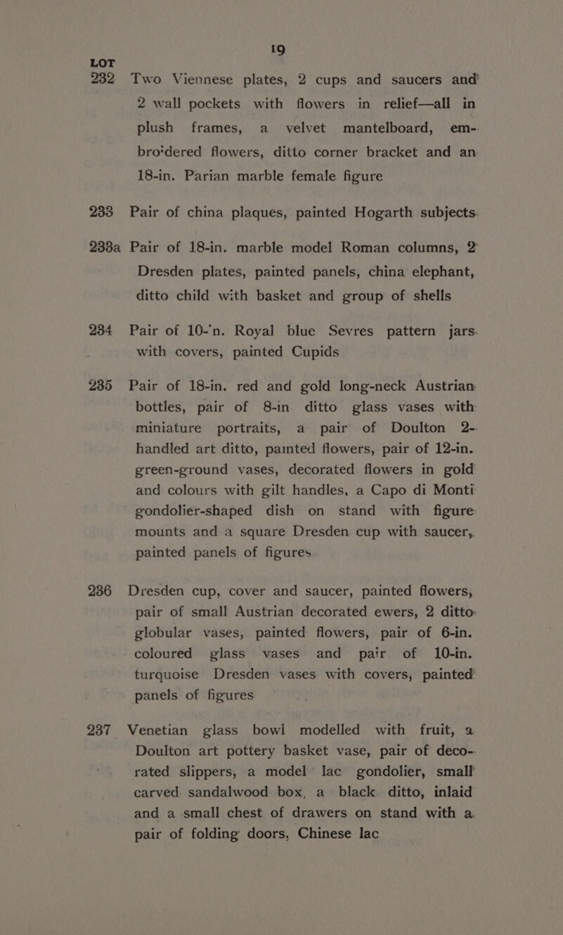 {9 LOT 232 Two Viennese plates, 2 cups and saucers and 2 wall pockets with flowers in relief—all in plush frames, a _ velvet mantelboard, em-. bro‘dered flowers, ditto corner bracket and an 18-in. Parian marble female figure 233 Pair of china plaques, painted Hogarth subjects. 238a Pair of 18-in. marble model Roman columns, 2’ Dresden plates, painted panels, china elephant, ditto child with basket and group of shells 234 Pair of 10-'n. Royal blue Sevres pattern jars. with covers, painted Cupids 235 Pair of 18-in. red and gold long-neck Austrian bottles, pair of 8-in. ditto glass vases with miniature portraits, a pair of Doulton 2-- handled art ditto, painted flowers, pair of 12-in. green-ground vases, decorated flowers in gold and colours with gilt handles, a Capo di Monti gondolier-shaped dish on stand with figure mounts and a square Dresden cup with saucer,, painted panels of figures 236 Dresden cup, cover and saucer, painted flowers, pair of small Austrian decorated ewers, 2 ditto globular vases, painted flowers, pair of 6-in. coloured glass vases and pair of 10-in. turquoise Dresden vases with covers, painted panels of figures 237 Venetian glass bowi modelled with fruit, a Doulton art pottery basket vase, pair of deco- rated slippers, a model lac gondolier, small carved. sandalwood box, a black ditto, inlaid and a small chest of drawers on stand with a pair of folding doors, Chinese lac