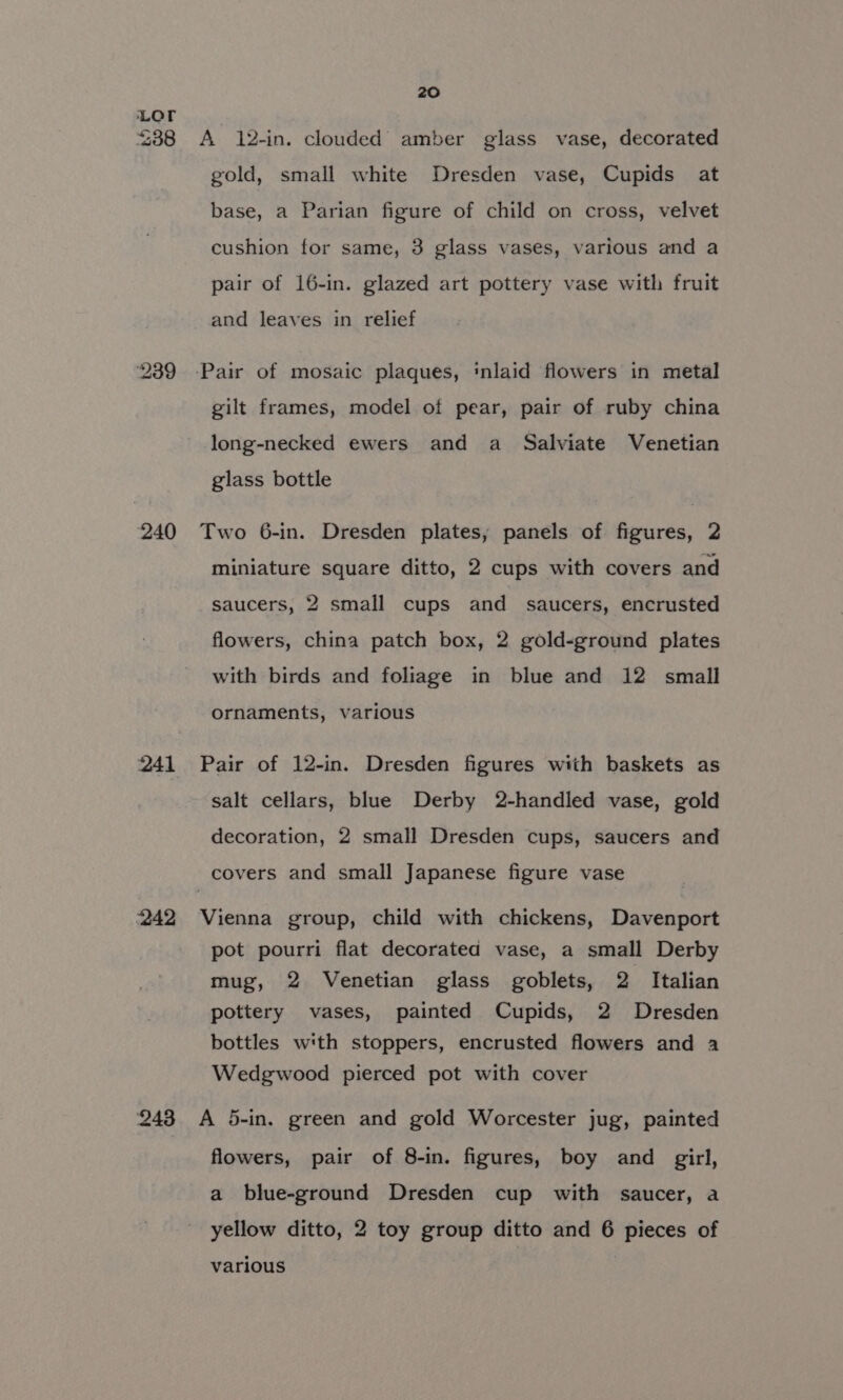 238 239 240 241 242 243 20 A 12-in. clouded amber glass vase, decorated gold, small white Dresden vase, Cupids at base, a Parian figure of child on cross, velvet cushion for same, 3 glass vases, various and a pair of 16-in. glazed art pottery vase with fruit and leaves in relief gilt frames, model of pear, pair of ruby china long-necked ewers and a Salviate Venetian glass bottle Two 6-in. Dresden plates, panels of figures, 2 miniature square ditto, 2 cups with covers and saucers, 2 small cups and saucers, encrusted flowers, china patch box, 2 gold-ground plates with birds and foliage in blue and 12 small ornaments, various Pair of 12-in. Dresden figures with baskets as salt cellars, blue Derby 2-handled vase, gold decoration, 2 small Dresden cups, saucers and Vienna group, child with chickens, Davenport pot pourri flat decorated vase, a small Derby mug, 2 Venetian glass goblets, 2 Italian pottery vases, painted Cupids, 2 Dresden bottles with stoppers, encrusted flowers and a Wedgwood pierced pot with cover A 5-in. green and gold Worcester jug, painted flowers, pair of 8-in. figures, boy and girl, a blue-ground Dresden cup with saucer, a yellow ditto, 2 toy group ditto and 6 pieces of various