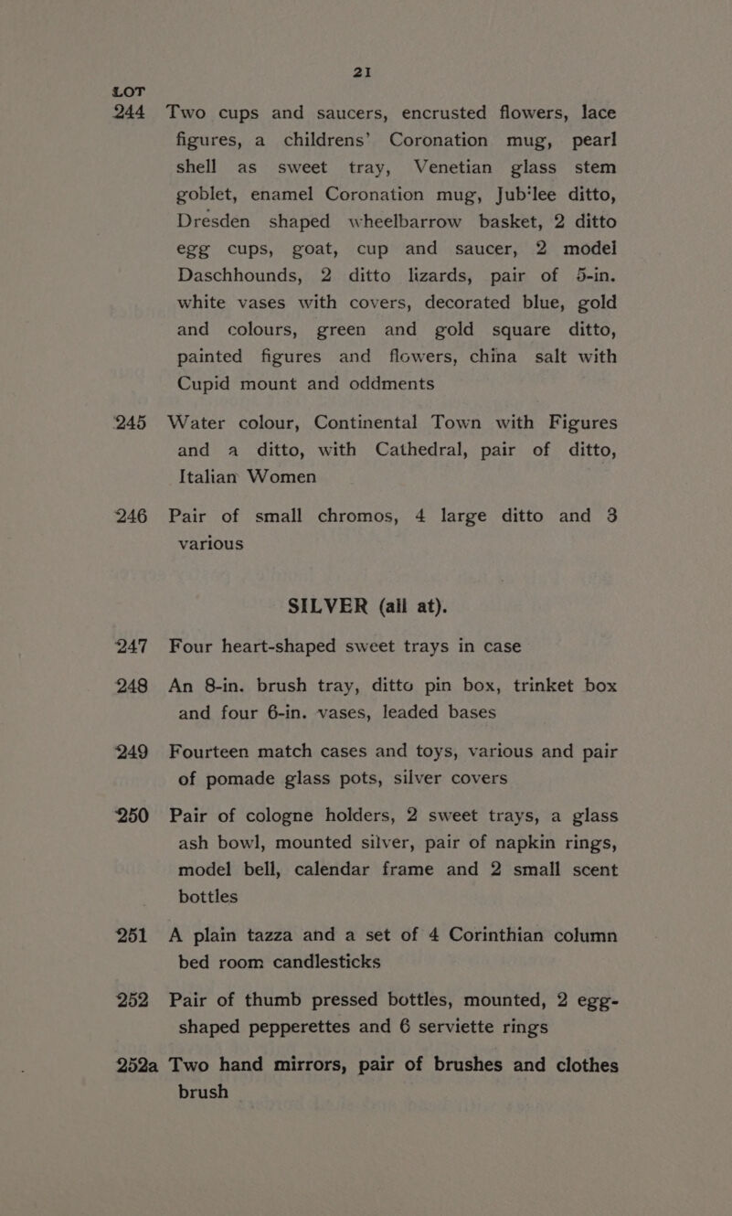 21 ‘245 246 247 248 249 ‘250 251 252 figures, a_ childrens’ Coronation mug, pearl shell as sweet tray, Venetian glass stem goblet, enamel Coronation mug, Jub‘lee ditto, Dresden shaped wheelbarrow basket, 2 ditto egg cups, goat, cup and saucer, 2 model Daschhounds, 2 ditto lizards, pair of 45-in. white vases with covers, decorated blue, gold and colours, green and gold square ditto, painted figures and flowers, china salt with Cupid mount and oddments Water colour, Continental Town with Figures and a ditto, with Cathedral, pair of ditto, Italian Women Pair of small chromos, 4 large ditto and 3 various SILVER (all at). Four heart-shaped sweet trays in case An 8-in. brush tray, ditto pin box, trinket box and four 6-in. vases, leaded bases Fourteen match cases and toys, various and pair of pomade glass pots, silver covers Pair of cologne holders, 2 sweet trays, a glass ash bowl, mounted silver, pair of napkin rings, model bell, calendar frame and 2 small scent bottles A plain tazza and a set of 4 Corinthian column bed room candlesticks Pair of thumb pressed bottles, mounted, 2 egg- shaped pepperettes and 6 serviette rings brush ©