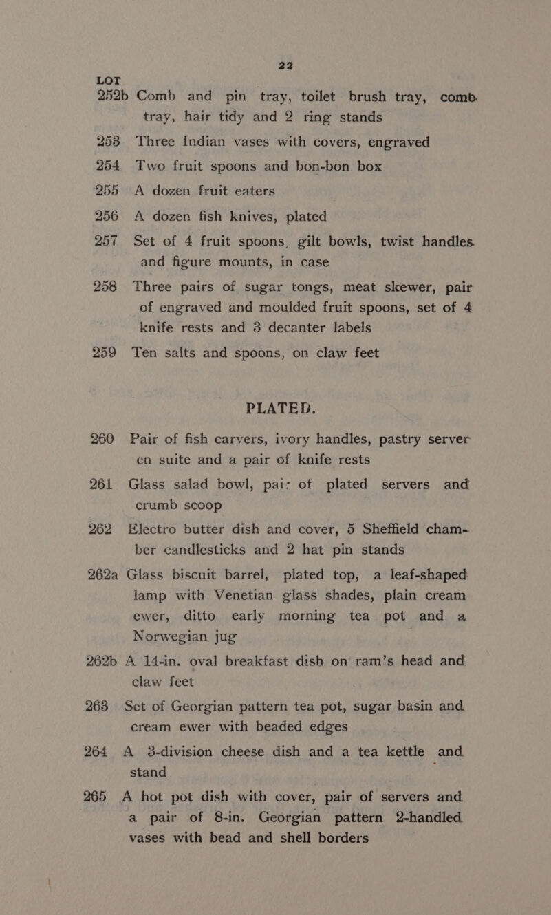 252b 253 254 255 256 257 258 259 260 261 262 262a 262b 263 264 265 22 Comb and pin tray, toilet brush tray, comb. tray, hair tidy and 2 ring stands Three Indian vases with covers, engraved Two fruit spoons and bon-bon box A dozen fruit eaters A dozen fish knives, plated Set of 4 fruit spoons, gilt bowls, twist handles. and figure mounts, in case Three pairs of sugar tongs, meat skewer, pair of engraved and moulded fruit spoons, set of 4 knife rests and 8 decanter labels Ten salts and spoons, on claw feet PLATED. Pair of fish carvers, ivory handles, pastry server en suite and a pair of knife rests Glass salad bowl, pai: of plated servers and crumb scoop Electro butter dish and cover, 5 Sheffield cham- ber candlesticks and 2 hat pin stands Glass biscuit barrel, plated top, a leaf-shaped lamp with Venetian glass shades, plain cream ewer, ditto. early morning tea pot and a Norwegian jug | A 14-in. oval breakfast dish on ram’s head and claw feet Set of Georgian pattern tea pot, sugar basin and. cream ewer with beaded edges A 3-division cheese dish and a tea kettle and. stand A hot pot dish with cover, pair of servers and a pair of 8-in. Georgian pattern 2-handled. vases with bead and shell borders