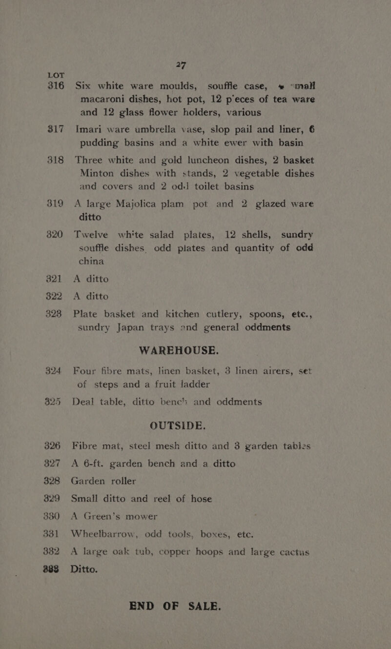 316 317 318 27 Six white ware moulds, souffle case, * “mall macaroni dishes, hot pot, 12 p’eces of tea ware and 12 glass flower holders, various Imari ware umbrella vase, slop pail and liner, 6 pudding basins and a white ewer with basin Three white and gold luncheon dishes, 2 basket Minton dishes with stands, 2 vegetable dishes and covers and 2 odd toilet basins A large Majolica plam pot and 2 glazed ware ditto Twelve white salad plates, 12 shells, sundry souffle dishes. odd plates and quantity of odd china A ditto A ditto Plate basket and kitchen cutlery, spoons, ete., sundry Japan trays ond general oddments WAREHOUSE. Four fibre mats, linen basket, 3 linen airers, set of steps and a fruit ladder Deal table, ditto bench and oddments OUTSIDE. Fibre mat, steel mesh ditto and 3 garden tables A 6-ft. garden bench and a ditto Garden roller Small ditto and reel of hose A Green’s mower Wheelbarrow, odd tools, boxes, etc. A large oak tub, copper hoops and large cactus Ditto. END OF SALE.