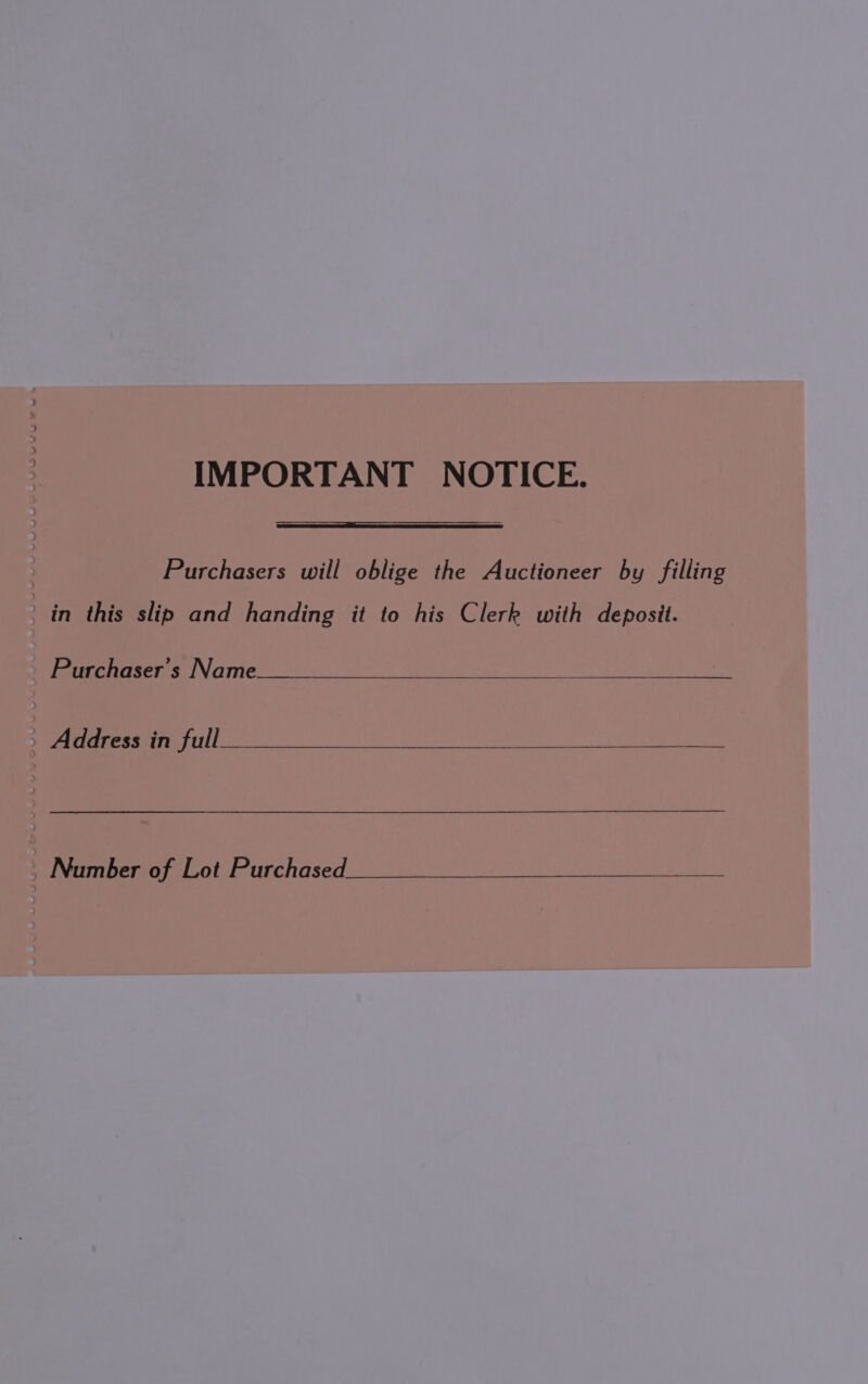 IMPORTANT NOTICE. | Purchasers will oblige the Auctioneer by filling in this slip and handing it to his Clerk with deposit. Purchaser's Name _ Address in full | Number of Lot Purchased eh BEDE OO ee eae