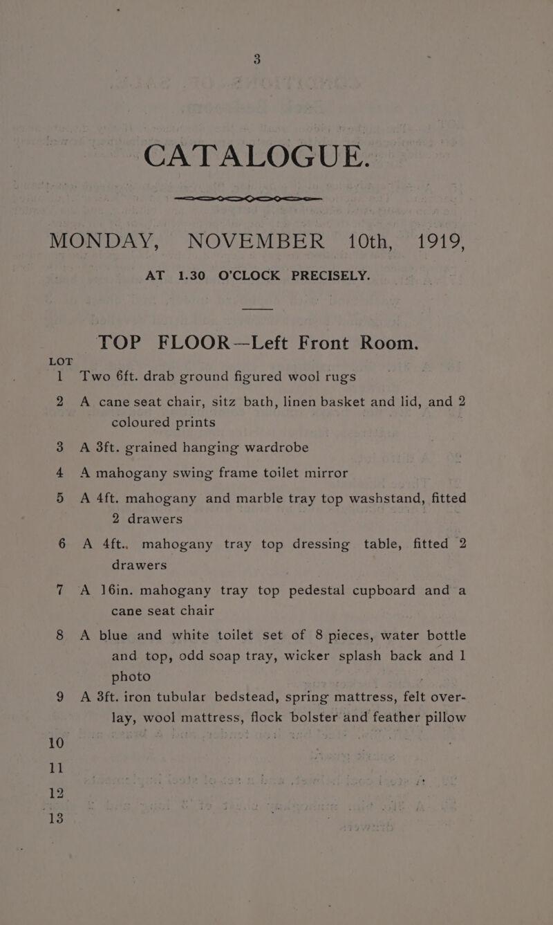 CATALOGUE. LOT AT 1.30 O’CLOCK PRECISELY. TOP FLOOR—Left Front Room. Two 6ft. drab ground figured wool rugs A cane seat chair, sitz bath, linen basket and lid, and 2 coloured prints A 3ft. grained hanging wardrobe A mahogany swing frame toilet mirror A 4ft. mahogany and marble tray top washstand, fitted 2 drawers A 4ft.. mahogany tray top dressing table, fitted 2 drawers A ]6in. mahogany tray top pedestal cupboard and a cane seat chair A blue and white toilet set of 8 pieces, water bottle and top, odd soap tray, wicker splash back and 1 photo A 3ft. iron tubular bedstead, spring mattress, felt over- lay, wool mattress, flock bolster and feather pillow