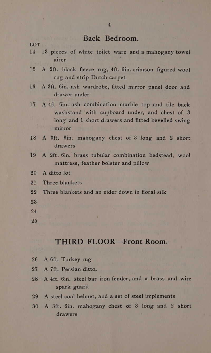 14 15 16 Wi 18 4 Back Bedroom. 13 pieces of white toilet ware and a mahogany towel airer A 5ft. black fleece rug, 4ft. 6in. crimson figured wool rug and strip Dutch carpet A 3ft. 6in. ash wardrobe, fitted mirror panel door and drawer under A 4ft. 6in. ash combination marble top and tile back washstand with cupboard under, and chest of 3 long and 1 short drawers and fitted bevelled swing mirror A 3ft. 6in. mahogany chest of 3 long and 2 short drawers A 2ft. 6in. brass tubular combination bedstead, wool mattress, feather bolster and pillow A ditto lot Three blankets Three blankets and an eider down in floral silk THIRD FLOOR—Front Room. A 6ft. Turkey rug A 7ft. Persian ditto. A 4ft. 6in. steel bar iron fender, and a brass and wire spark guard A steel coal helmet, and a set of steel implements A 3ft. 6in. mahogany chest of 3 long and Z short drawers