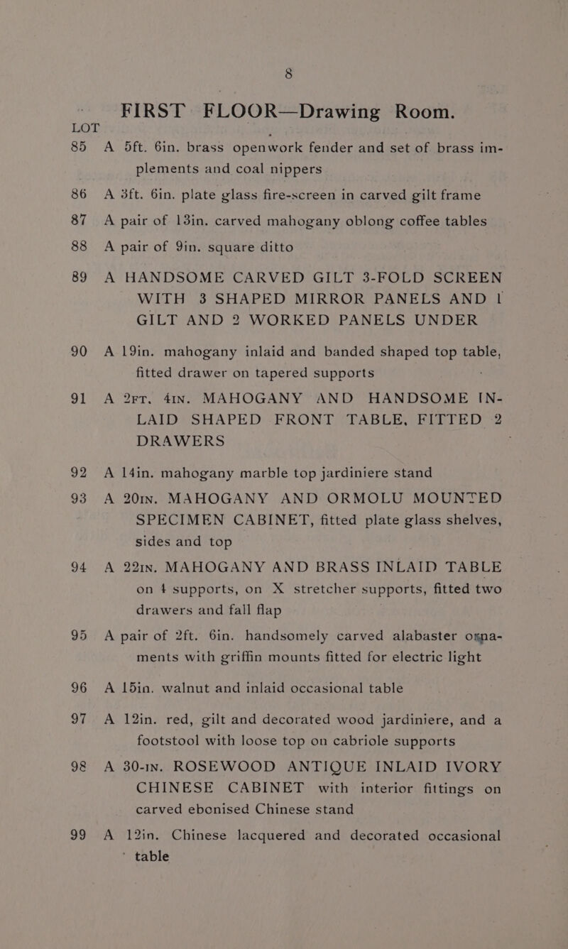85 86 87 88 89 90 91 93 94 98 99 8 FIRST FLOOR—Drawing Room. A 5ft. 6in. brass openwork fender and set of brass im- plements and coal nippers A 3ft. 6in. plate glass fire-screen in carved gilt frame A pair of 13in. carved mahogany oblong coffee tables A pair of Yin. square ditto A HANDSOME CARVED GILT 3-FOLD SCREEN WITH 3 SHAPED MIRROR PANELS AND 1 GILT AND 2 WORKED PANELS UNDER A 19in. mahogany inlaid and banded shaped top table, fitted drawer on tapered supports A 2rt. 41In.§ MAHOGANY AND HANDSOME IN- LAID SHAPED -FRONT TABLE, FITTED :2 DRAWERS A 14in. mahogany marble top jardiniere stand A 201. MAHOGANY AND ORMOLU MOUNTED SPECIMEN CABINET, fitted plate glass shelves, sides and top A 221In. MAHOGANY AND BRASS INLAID TABLE on 4 supports, on X stretcher Sele. fitted two drawers and fall flap A pair of 2ft. 6in. handsomely carved alabaster omna- ments with griffin mounts fitted for electric light A 15ia. walnut and inlaid occasional table A 12in. red, gilt and decorated wood jardiniere, and a footstool with loose top on cabriole supports A 30-In. ROSEWOOD ANTIQUE INLAID IVORY CHINESE CABINET with interior fittings on carved ebconised Chinese stand A 12in. Chinese lacquered and decorated occasional ' table