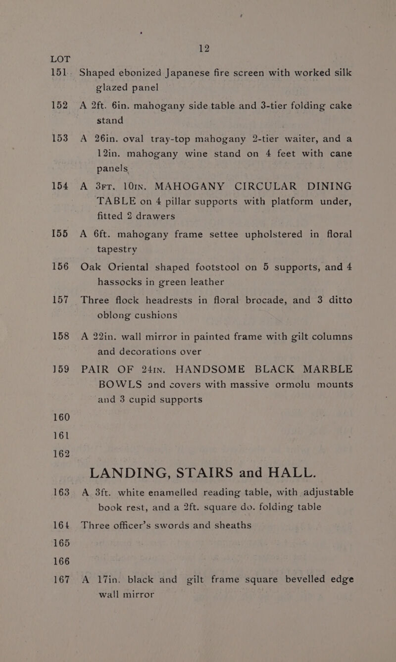 LOT 151. Shaped ebonized Japanese fire screen with worked silk glazed panel 152 A 2ft. 6in. mahogany side table and 3-tier folding cake © stand | 153 A 26in. oval tray-top mahogany 2-tier waiter, and a 12in. mahogany wine stand on 4 feet with cane panels, 154 A 3rr. 10In. MAHOGANY CIRCULAR DINING TABLE on 4 pillar supports with platform under, fitted 2 drawers 155 A 6ft. mahogany frame settee upholstered in floral tapestry 156 Oak Oriental shaped footstool on 5 supports, and 4 hassocks in green leather 157 Three flock headrests in floral brocade, and 3 ditto oblong cushions 158 A 22in. wall mirror in painted frame with gilt columns and decorations over 159 PAIR OF 241nr. HANDSOME BLACK MARBLE BOWLS and covers with massive ormolu mounts and 3 cupid supports 160 161 162 LANDING, STAIRS and HALL. 163. A. 3ft. white enamelled reading table, with adjustable book rest, and a 2ft. square do. folding table 164 Three officer’s swords and sheaths 165 166 167 A 17in. black and gilt frame square bevelled edge wall mirror .