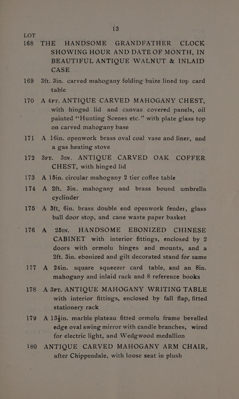 168 169 170 171 172 173 174 175 176 177 178 180 13 THE HANDSOME GRANDFATHER CLOCK SHOWING HOUR AND DATE OF MONTH, IN BEAUTIFUL ANTIQUE WALNUT &amp; INLAID CASE 3ft. 3in. carved mahogany folding baize lined top card table A 4rr. ANTIQUE CARVED MAHOGANY CHEST, with hinged lid and canvas covered panels, oil painted ‘‘Hunting Scenes etc.” with plate glass top on carved mahogany base A 16in. openwork brass oval coal vase and liner, and a gas heating stove 3rT. 31In. ANTIQUE CARVED OAK COFFER CHEST, with hinged lid A \5in. circular mahogany 2 tier coffee table A 2ft. 3in. mahogany and brass bound umbrella cyclinder A 3ft, 6in. brass double end openwork fender, glass ball door stop, and cane waste paper basket A 25x. HANDSOME EBONIZED CHINESE CABINET with interior fittings, enclosed by 2 doors with ormolu hinges and mounts, and a 2ft. 3in. ebonized and gilt decorated stand for same A 24in. square squeezer card table, and an. 8in. mahogany and inlaid rack and 8 reference books A 3rt. ANTIQUE MAHOGANY WRITING TABLE with interior fittings, enclosed by fall flap, fitted stationery rack A 134in. marble plateau fitted ormolu frame bevelled edge oval swing mirror with candle branches, wired for electric light, and Wedgwood medallion ANTIQUE CARVED MAHOGANY ARM CHAIR, after Chippendale, with loose seat in plush