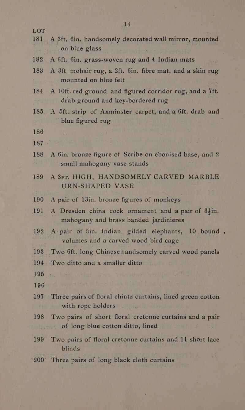 181 182 183 184 185 195 196 14 A 3ft, 6in. handsomely decorated wall mirror, mounted on blue glass — A 6ft. 6in. grass-woven rug and 4 Indian mats A 3ft, mohair rug, a 2ft. 6in. fibre mat, and a skin rug mounted on blue felt A 10ft. red ground and figured corridor rug, and a 7ft. drab ground and key-bordered rug ‘blue figured rug A 6in. bronze figure of Scribe on ebonised base, and 2 small mahogany vase stands A 3rt. HIGH, HANDSOMELY CARVED MARBLE URN-SHAPED VASE A pair of 13in. bronze figures of monkeys A Dresden china cock ornament and a pair of 34in, mahogany and brass banded jardinieres A:pair of Sin. Indian gilded elephants, 10 bound volumes and a carved wood bird cage | Two ditto and a smaller ditto Three pairs of floral chintz curtains, lined green cotton with rope holders Two pairs of short floral cretonne curtains and a pair of long blue cotton ditto, lined Two pairs of floral cretonne curtains and 11 short lace blinds