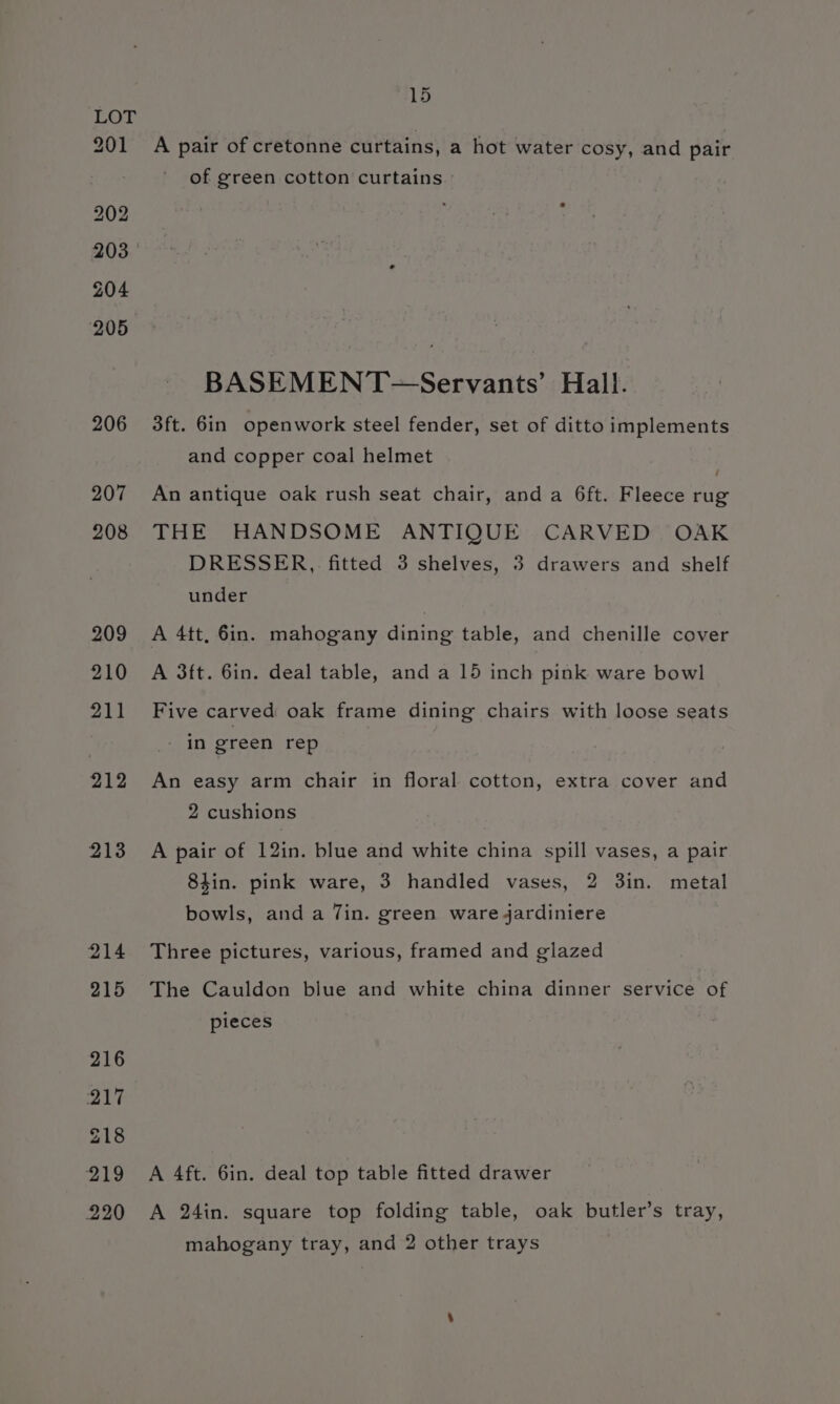 LOT 201 A pair of cretonne curtains, a hot water cosy, and pair of green cotton curtains BASEMENT~=—Servants’ Hall. 206 3ft. 6in openwork steel fender, set of ditto implements and copper coal helmet | 207 An antique oak rush seat chair, anda 6ft. Fleece rug 208 THE HANDSOME ANTIQUE CARVED OAK DRESSER, fitted 3 shelves, 3 drawers and shelf under 209 A 4tt, 6in. mahogany dining table, and chenille cover 210 A 3ft. 6in. deal table, and a 15 inch pink ware bowl 211 Five carved oak frame dining chairs with loose seats | in eteen rep 212 An easy arm chair in floral cotton, extra cover and 2 cushions 213 A pair of 12in. blue and white china spill vases, a pair 8tin. pink ware, 3 handled vases, 2 3in. metal bowls, and a Jin. green ware jardiniere 214 Three pictures, various, framed and glazed 215 The Cauldon blue and white china dinner service of pieces 219 A 4ft. 6in. deal top table fitted drawer 220 A 24in. square top folding table, oak butler’s tray, mahogany tray, and 2 other trays
