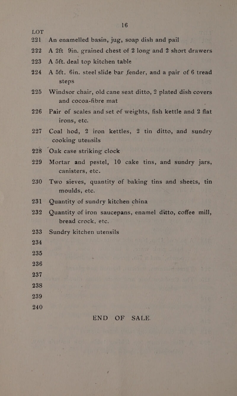 221 222 223 224 225 226 240 16 An enamelled basin, jug, soap dish and pail A 2ft 9in. grained chest of 2 long and 2 short drawers A 5ft. deal top kitchen table A 5ft. 6in. steel slide bar fender, and a pair of 6 tread steps Windsor chair, old cane seat ditto, 2 plated dish covers and cocoa-fibre mat Pair of scales and set of weights, fish kettle and 2 flat irons, etc. Coal hod, 2 iron kettles, 2 tin ditto, and sundry cooking utensils Mortar and pestel, 10 cake tins, and sundry jars, canisters, etc. Two sieves, quantity of baking tins and sheets, tin moulds, etc. Quantity of sundry kitchen china Quantity of iron saucepans, enamel ditto, coffee mill, bread crock, etc. Sundry kitchen utensils END OF SALE.