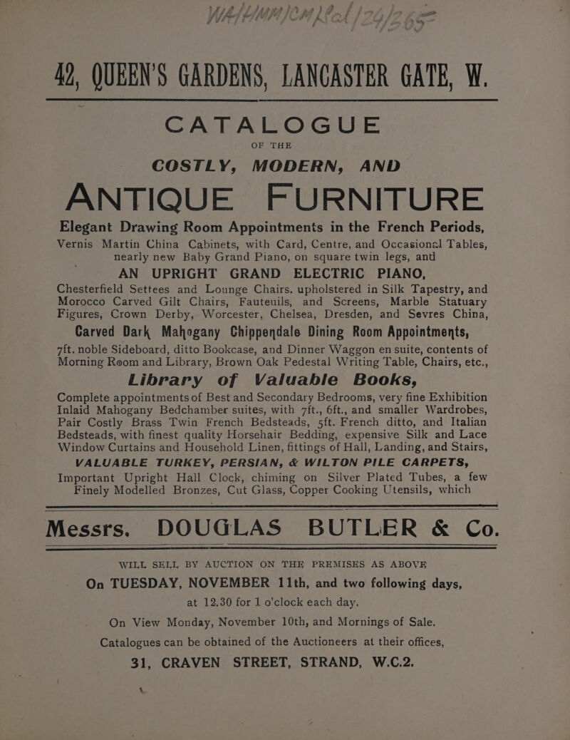 42, QUEEN'S GARDENS, LANCASTER GATE, W. CATALOGUE OF THE COSTLY, MODERN, AND ANTIQUE FURNITURE Elegant Drawing Room Appointments in the French Periods, Vernis Martin China Cabinets, with Card, Centre, and Occasional Tables, nearly new Baby Grand Piano, on square twin legs, and AN UPRIGHT GRAND ELECTRIC PIANO, Chesterfield Settees and Lounge Chairs, upholstered in Silk Tapestry, and Morocco Carved Gilt Chairs, Fauteuils, and Screens, Marble Statuary Figures, Crown Derby, Worcester, Chelsea, Dresden, and Sevres China, Carved Dark Mahogany Chippendale Dining Room Appointments, 7ft. noble Sideboard, ditto Bookcase, and Dinner Waggon en suite, contents of — Morning Reom and Library, Brown Oak Pedestal Writing Table, Chairs, etc., Library of Valuable Books, Complete appointments of Best and Secondary Bedrooms, very fine Exhibition Inlaid Mahogany Bedchamber suites, with 7ft., 6ft., and smaller Wardrobes, Pair Costly Brass Twin French Bedsteads, 5ft. French ditto, and Italian Bedsteads, with finest quality Horsehair Bedding, expensive Silk and Lace Window Curtains and Household Linen, fittings of Hall, Landing, and Stairs, VALUABLE TURKEY, PERSIAN, &amp; WILTON PILE CARPETS, Important Upright Hall Clock, chiming on Silver Plated Tubes, a few Finely Modelled Bronzes, Cut Glass, Copper Cooking Utensils, which Messrs. DOUGLAS BUTLER &amp; Co. WILL SELL BY AUCTION ON THE PREMISES AS ABOVE On TUESDAY, NOVEMBER 11th, and two following days, at 12.30 for 1 o’clock each day. On View Monday, November 10th, and Mornings of Sale. Catalogues can be obtained of the Auctioneers at their offices, 31, CRAVEN STREET, STRAND, W.C.2. \.