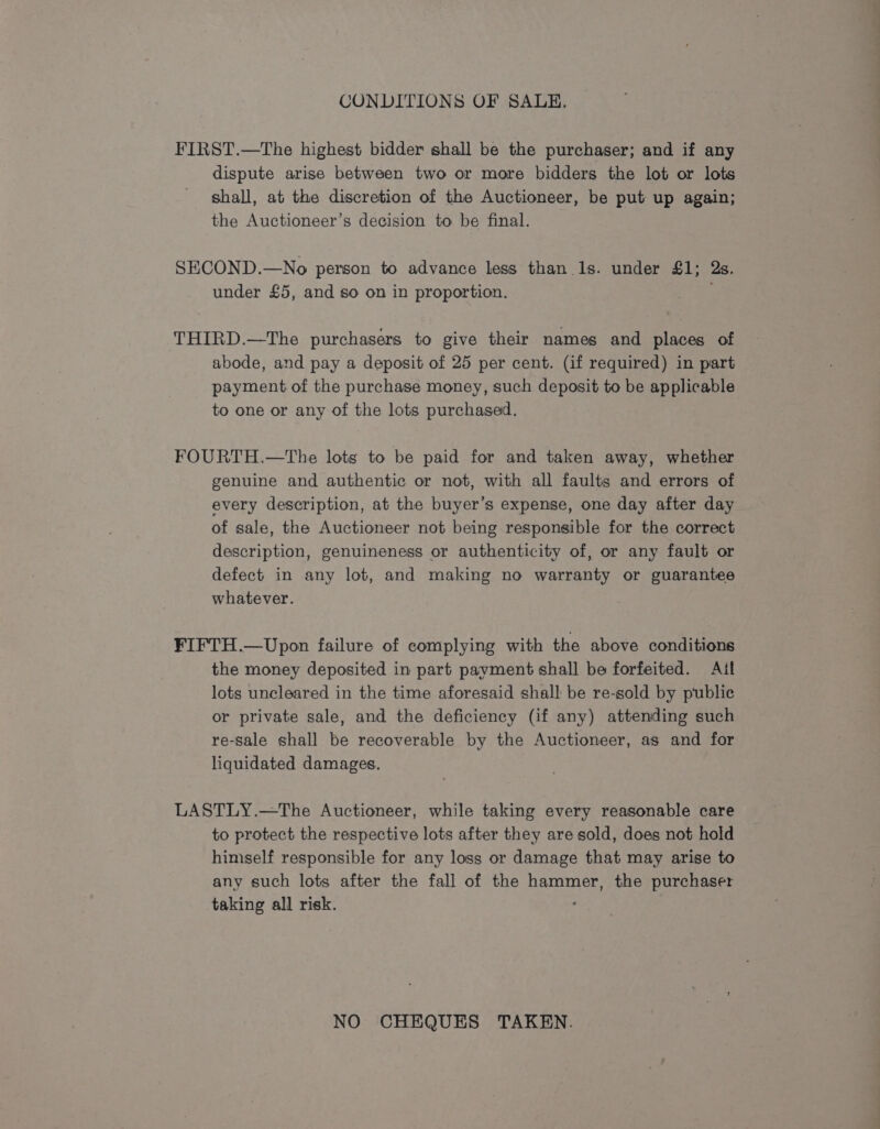 CONDITIONS OF SALE. FIRST.—The highest bidder shall be the purchaser; and if any dispute arise between two or more bidders the lot or lots shall, at the discretion of the Auctioneer, be put up again; the Auctioneer’s decision to be final. SECOND.—No person to advance less than 1s. under £1; Qs. under £5, and so on in proportion. i THIRD.—The purchasers to give their names and places of abode, and pay a deposit of 25 per cent. (if required) in part payment of the purchase money, such deposit to be applicable to one or any of the lots purchased. FOURTH.—tThe lots to be paid for and taken away, whether genuine and authentic or not, with all faults and errors of every description, at the buyer’s expense, one day after day of sale, the Auctioneer not being responsible for the correct description, genuineness or authenticity of, or any fault or defect in any lot, and making no warranty or guarantee whatever. FIFTH.—Upon failure of complying with the above conditions the money deposited in part payment shall be forfeited. Ail lots uncleared in the time aforesaid shall be re-sold by public or private sale, and the deficiency (if any) attending such re-sale shall be recoverable by the Auctioneer, as and for liquidated damages. LASTLY.—The Auctioneer, while taking every reasonable care to protect the respective lots after they are sold, does not hold himself responsible for any loss or damage that may arise to any such lots after the fall of the hammer, the purchaser taking all risk. | NO CHEQUES TAKEN.