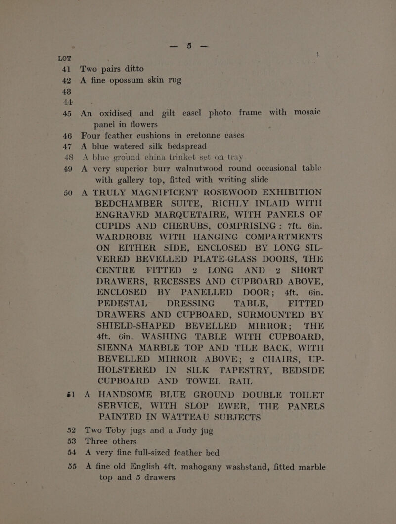41 42 43 45 46 47 48 49 50 él 52 53 54 55 Two pairs ditto A fine opossum skin rug An oxidised and gilt easel photo frame with mosaic panel in flowers | Four feather cushions in cretonne cases A blue watered silk bedspread A blue ground china trinket set on tray A very superior burr walnutwood round occasional table with gallery top, fitted with writing slide A TRULY MAGNIFICENT ROSEWOOD EXHIBITION BEDCHAMBER SUITE, RICHLY INLAID WITH ENGRAVED MARQUETAIRE, WITH PANELS OF CUPIDS AND CHERUBS, COMPRISING : 7ft. 6in. WARDROBE WITH HANGING COMPARTMENTS ON EITHER SIDE, ENCLOSED BY LONG SIL- VERED BEVELLED PLATE-GLASS DOORS, THE CENTRE FITTED 2 LONG AND 2 SHORT DRAWERS, RECESSES AND CUPBOARD ABOVE, ENCLOSED BY PANELLED DOOR; 4ft. Gin. PEDESTAL DRESSING TABLE, FITTED DRAWERS AND CUPBOARD, SURMOUNTED BY SHIELD-SHAPED BEVELLED MIRROR; THE 4ft. 6m. WASHING TABLE WITH CUPBOARD, SIENNA MARBLE TOP AND TILE BACK, WITH BEVELLED MIRROR ABOVE; 2 CHAIRS, UP- HOLSTERED IN SILK TAPESTRY, BEDSIDE CUPBOARD AND TOWEL RAIL A HANDSOME BLUE GROUND DOUBLE TOILET SERVICK, WITH SLOP EWER, THE PANELS PAINTED IN WATTEAU SUBJECTS Two Toby jugs and a Judy jug Three others A very fine full-sized feather bed A fine old English 4ft. mahogany washstand, fitted marble
