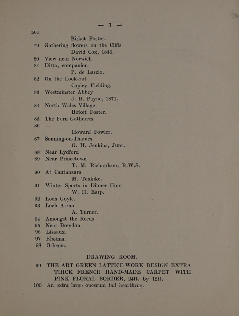 Birket Foster. 79 Gathering flowers on the Cliffs David Cox, 1846. 80 View near Norwich 81 Ditto, companion P. de Laszlo. 82 On the Look-out Copley Fielding. 838 Westminster Abbey JA Bagh nhyiie. Loy. 84 North Wales Village Birket Foster. 85 The Fern Gatherers Howard Fowler. 87 Sonning-on-Thames G. H. Jenkins, Junr. 88 Near Lydford 89 Near Princetown T. M. Richardson, R.W.S. 90 At Cantanzara M. Tenkike. 91 Winter Sports in Dinner Hour W. H. Earp. 92 Loch Goyle. 938 Loch Arran A. Turner. 94 Amongst the Reeds 95 Near Breydon 96 Liseaux. 97 Rheims. 98 Orleans. DRAWING ROOM. 99 THE ART GREEN LATTICE-WORK DESIGN EXTRA THICK FRENCH HAND-MADE CARPET WITH PINK FLORAL BORDER, 24ft. by 12ft. 100 An extra large opossum tail hearthrug.