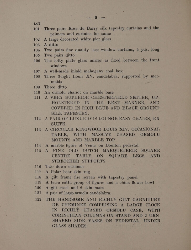114 115 116 Lie 118 119 120 121 122 Jom le erga Three pairs Rose du Barry silk tapestry curtains and the pelmets and curtains for same A large decorated white pier glass A ditto Two pairs fine quality lace window curtains, 4 yds. long Two pairs ditto The lofty plate glass mirror as fixed between the front windows A well-made inlaid mahogany coal box Three 3-light Louis XV. candelabra, supported by mer- maids Three ditto An ormolu chariot on marble base A VERY SUPERIOR CHESTERFIELD SETTEE, UP- HOLSTERED IN THE BEST MANNER, AND COVERED IN RICH BLUE AND BLACK GROUND SILK TAPESTRY. A PAIR OF LUXURIOUS LOUNGE EASY CHATRS, EN SUITE. A CIRCULAR KINGWOOD LOUIS XIV. OCCASIONAT, TABLE, WITH MASSIVE CHASED ORMOLU MOUNTS AND MARBLE TOP A marble figure of Venus on Doulton pedestal A FINE OLD DUTCH MARQUETERIE SQUARE CENTRE TABLE ON SQUARE LEGS AND “STRETCHER SUPPORTS Two down cushions A Polar bear skin rug A gilt frame fire screen with tapestry panel A terra cotta group of figures and a china flower bow! A gilt easel and 2 skin mats A pair of large ormolu candelabra. THE HANDSOME AND RICHLY GILT GARNITURE DE CHEMINEE COMPRISING A LARGE CLOCK IN RICHLY CHASED ORMOLU CASE, WITH CORINTHIAN COLUMNS ON STAND AND 2 URN- SHAPED SIDE VASES ON PEDESTAL, UNDER GLASS SHADES : aod