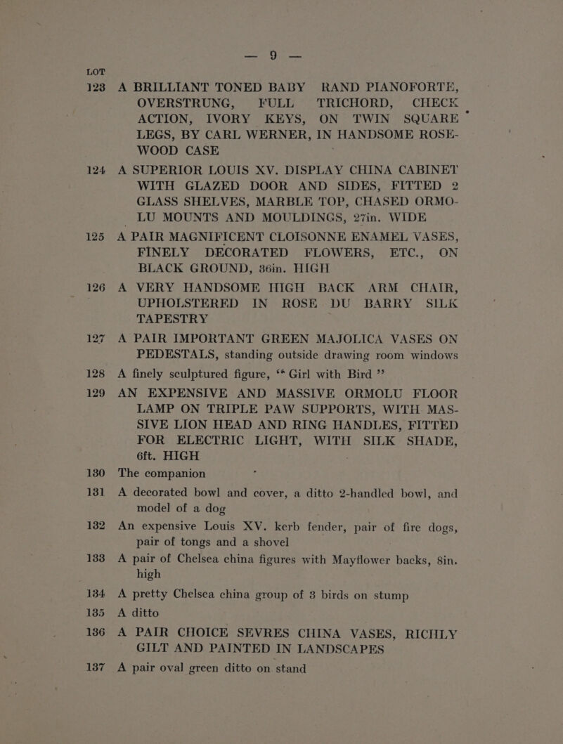 123 124 126 127 128 129 tnd i 9 Sgn A BRILLIANT TONED BABY RAND PIANOFORTE, OVERSTRUNG, FULL TRICHORD, CHECK ACTION, IVORY KEYS, ON TWIN SQUARE LEGS, BY CARL WERNER, es HANDSOME ROSE- WOOD CASE A SUPERIOR LOUIS XV. DISPLAY CHINA CABINET WITH GLAZED DOOR AND SIDES, FITTED 2 GLASS SHELVES, MARBLE TOP, CHASED ORMO- LU MOUNTS AND MOULDINGS, 27in. WIDE A PAIR MAGNIFICENT CLOISONNE ENAMEL VASES, FINELY DECORATED FLOWERS, ETC., ON BLACK GROUND, 36in. HIGH A VERY HANDSOME HIGH BACK ARM CHAIR, UPHOLSTERED IN ROSE DU BARRY SILK TAPESTRY A PAIR IMPORTANT GREEN MAJOLICA VASES ON PEDESTALS, standing outside drawing room windows A finely sculptured figure, ‘* Girl with Bird ”’ AN EXPENSIVE AND MASSIVE ORMOLU FLOOR LAMP ON TRIPLE PAW SUPPORTS, WITH MAS- SIVE LION HEAD AND RING HANDLES, FITTED FOR ELECTRIC LIGHT, WITH SILK SHADE, 6ft. HIGH The companion A decorated bowl and cover, a ditto 2-handled bowl, and model of a dog An expensive Louis XV. kerb fender, pair of fire dogs, pair of tongs and a shovel A pair of Chelsea china figures with Mayflower backs, Sin. high A pretty Chelsea china group of 8 birds on stump A ditto A PAIR CHOICE SEVRES CHINA VASES, RICHLY GILT AND PAINTED IN LANDSCAPES A pair oval green ditto on stand