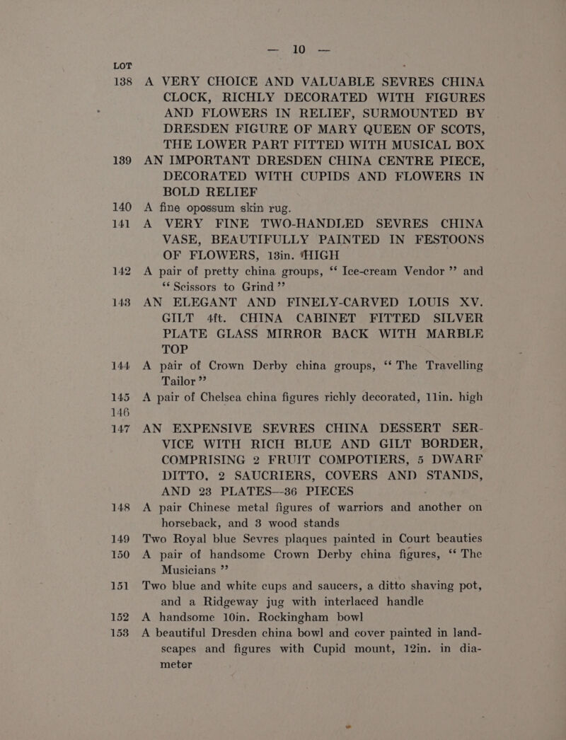 138 139 153 remus | § ree A VERY CHOICE AND VALUABLE SEVRES CHINA CLOCK, RICHLY DECORATED WITH FIGURES AND FLOWERS IN RELIEF, SURMOUNTED BY DRESDEN FIGURE OF MARY QUEEN OF SCOTS, THE LOWER PART FITTED WITH MUSICAL BOX AN IMPORTANT DRESDEN CHINA CENTRE PIECE, DECORATED WITH CUPIDS AND FLOWERS IN BOLD RELIEF A fine opossum skin rug. A VERY FINE TWO-HANDLED SEVRES CHINA VASE, BEAUTIFULLY PAINTED IN FESTOONS OF FLOWERS, 13in. ‘HIGH A pair of pretty china groups, ‘*‘ Ice-cream Vendor ** Scissors to Grind ”’ AN ELEGANT AND FINELY-CARVED LOUIS XV. GILT 4ft. CHINA CABINET FITTED SILVER PLATE GLASS MIRROR BACK WITH MARBLE TOP : A pair of Crown Derby china groups, ‘‘ The Travelling Tailor ”” A pair of Chelsea china figures richly decorated, 1lin. high °? and AN EXPENSIVE SEVRES CHINA DESSERT SER- VICE WITH RICH BLUE AND GILT BORDER, COMPRISING 2 FRUIT COMPOTIERS, 5 DWARF DITTO, 2 SAUCRIERS, COVERS AND STANDS, AND 23 PLATES-—-36 PIECES A pair Chinese metal figures of warriors and another on horseback, and 3 wood stands Two Royal blue Sevres plaques painted in Court beauties A pair of handsome Crown Derby china figures, ‘* The Musicians ”’ Two blue and white cups and saucers, a ditto shaving pot, and a Ridgeway jug with interlaced handle A handsome 10in. Rockingham bowl A beautiful Dresden china bowl and cover painted in land- scapes and figures with Cupid mount, 12in. in dia- meter
