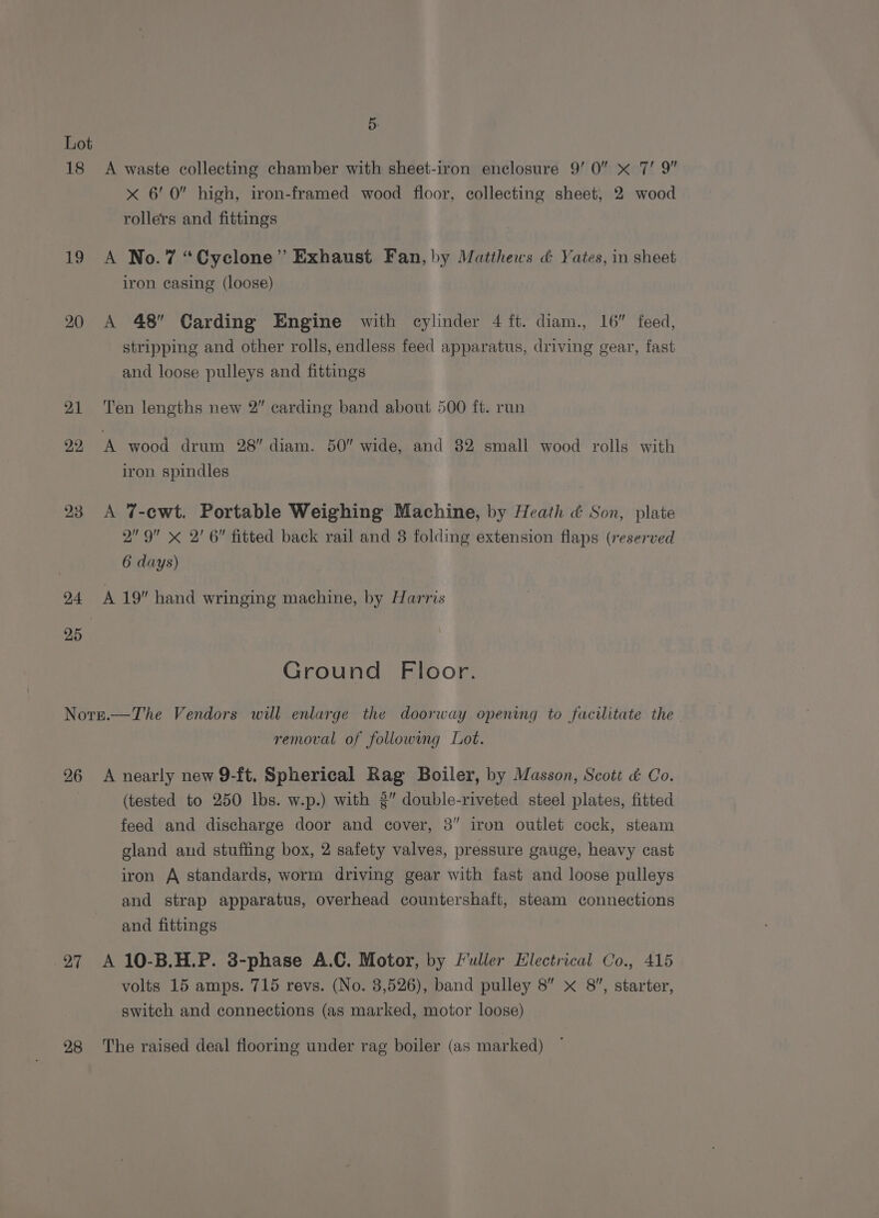 18 1g 20 24 5. A waste collecting chamber with sheet-iron enclosure 9’ 0” x 7’ 9” x 6’ 0 high, iron-framed wood floor, collecting sheet, 2 wood rollers and fittings A No.7 “Cyclone” Exhaust Fan, by Matthews &amp; Yates, in sheet iron casing (loose) A 48 Carding Engine with cylinder 4 ft. diam., 16” feed, stripping and other rolls, endless feed apparatus, driving gear, fast and loose pulleys and fittings Ten lengths new 2” carding band about 500 ft. run A wood drum 28” diam. 50” wide, and 82 small wood rolls with iron spindles A 7-ewt. Portable Weighing Machine, by Heath ¢ Son, plate 2 9 < 2' 6 fitted back rail and 8 folding extension flaps (reserved 6 days) A 19” hand wringing machine, by Harris Ground Floor. 26 27 28 removal of following Lot. A nearly new 9-ft, Spherical Rag Boiler, by Masson, Scott &amp; Co. (tested to 250 lbs. w.p.) with 3” double-riveted steel plates, fitted feed and discharge door and cover, 3” iron outlet cock, steam gland and stuffing box, 2 safety valves, pressure gauge, heavy cast iron A standards, worm driving gear with fast and loose pulleys and strap apparatus, overhead countershaft, steam connections and fittings A 10-B.H.P. 3-phase A.C. Motor, by fuller Electrical Co., 415 volts 15 amps. 715 revs. (No. 3,526), band pulley 8” x 8, starter, switch and connections (as marked, motor loose) The raised deal flooring under rag boiler (as marked)