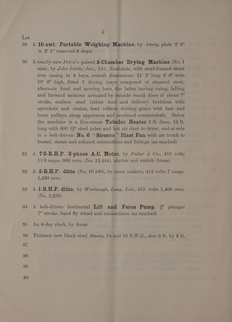 29 30 dl 32 33 34 Q A 10-cwt. Portable Weighing Machine, by Avery, plate 2' 6” &lt;x 2' 5” (reserved 6 days) A nearly-new Petrie’s patent 5-Chamber Drying Machine (No. 1 size), by John Petrie, Jun., Ltd., Rochdale, with steel-framed sheet iron casing in 4 bays, overall dimensions 21’ 2” long 6’ 0 wide 10’ 6” high, fitted 5 drying trays composed of channel steel, alternate fixed and moving bars, the latter having rising, falling and forward motions actuated by outside crank discs of about 7” stroke, endless steel lattice feed and delivery brattices with sprockets and chains, feed rollers, driving gears with fast and loose pulleys, strap apparatus and overhead countershaft. Below the machine is a live-steam Tubular Heater 5 ft. diam. 12 ft. long with 600 12” steel tubes and hot air duct to dryer, and at side is a belt-driven No. 6 “Sirocco” Blast Fan with air trunk to heater, steam and exhaust connections and fittings (as marked) A 75-B.H.P. 3-phase A.C. Motor, by Fuller &amp; Co., 415 volts 11°6 amps. 960 revs. (No. 12,444), starter and switch (loose) A 5-B.H.P. ditto (No. 10,180), by same makers, 415 volts 7 amps. 1,420 revs. A 1-B.H.P. ditto, by Woolnough, Lang, Ltd., 415 volts 1,400 revs. (No. 2,259) A belt-driven horizontal Lift and Force Pump, #” plunger 7” stroke, band fly wheel and connections (as marked) An 8-day clock, by Saint Thirteen new black steel sheets, 14 and 16 S.W.G., size 6 ft. by 8 ft.