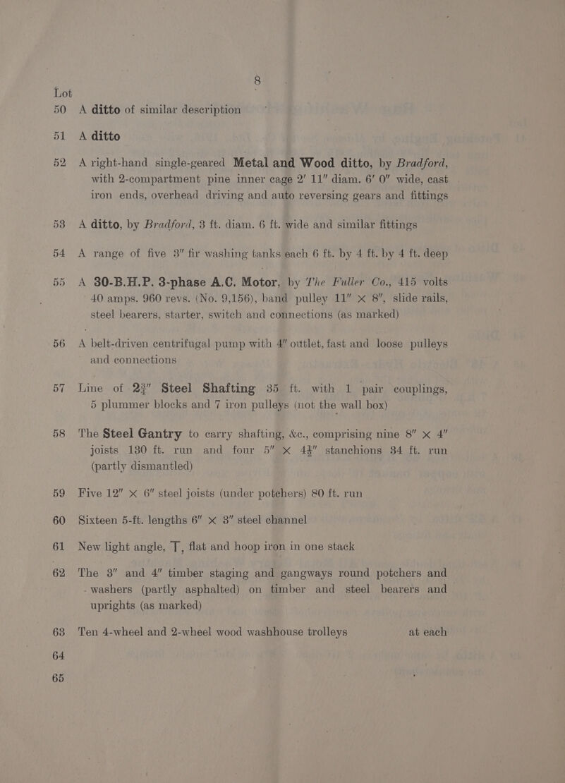 50 56 58 59 60 61 62 63 64 65 A ditto of similar description A ditto A right-hand single-geared Metal and Wood ditto, by Bradford, with 2-compartment pine inner cage 2’ 11” diam. 6’ 0” wide, cast iron ends, overhead driving and auto reversing gears and fittings A ditto, by Bradford, 3 ft. diam. 6 ft. wide and similar fittings A range of five 38” fir washing tanks each 6 ft. by 4 ft. by 4 ft. deep A 30-B.H.P. 3-phase A.C. Motor, by The Fuller Co., 415 volts 40 amps. 960 revs. (No. 9,156), band pulley 11” x 8, slide rails, steel bearers, starter, switch and connections (as marked) A belt-driven centrifugal pump with 4” outlet, fast and loose pulleys and connections Line of 22” Steel Shafting 35 ft. with 1 pair couplings, 5 plummer blocks and 7 iron pulleys (not the wall box) The Steel Gantry to carry shafting, &amp;c., comprising nine 8” x 4” joists 130 ft. run and four 5” xX 42” stanchions 34 ft. run (partly dismantled) Five 12” x 6 steel joists (under potechers) 80 ft. run Sixteen 5-ft. lengths 6” x 3” steel channel New light angle, [, flat and hoop iron in one stack The 3” and 4” timber staging and gangways round potchers and -washers (partly asphalted) on timber and steel bearers and uprights (as marked) Ten 4-wheel and 2-wheel wood washhouse trolleys at each