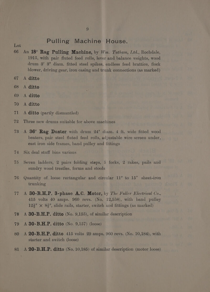 75 76 80 81 Pulling Machine House. An 18” Rag Pulling Machine, by Wm. Tatham, Ltd., Rochdale, 1915, with pair fluted feed rolls, lever and balance weights, wood drum 3’ 3” diam. fitted steel spikes, endless feed brattice, flock blower, driving gear, iron casing and trunk connections (as marked) A ditto A ditto A ditto A ditto A ditto (partly dismantled) Three new drums suitable for above macliines A 36” Rag Duster with drum 24” diam. 4 ft. wide fitted wood beaters, pair steel fluted feed rolls, adjustable wire screen under, cast iron side frames, band pulley and fittings Six deal stuff bins various Seven ladders, 2 pairs folding steps, 5 forks, 2 rakes, pails and sundry wood trestles, forms and stools Quantity of loose rectangular and circular 11” to 15” sheet-iron trunking A 30-B.H.P. 3-phase A.C. Motor, by The Fuller Electrical Co., 415 volts 40 amps. 960 revs. (No. 12,558), with band pulley 124” x 83”, slide rails, starter, switch and fittings (as marked) A 30-B.H.P. ditto (No. 9,155), of similar description A 80-B.H.P. ditto (No. 9,157) (loose) A 20-B.H.P. ditto 415 volts 29 amps. 960 revs. (No. 10,184), with starter and switch (loose) A 20-B.H.P. ditto (No, 10,185) of similar description (motor loose)