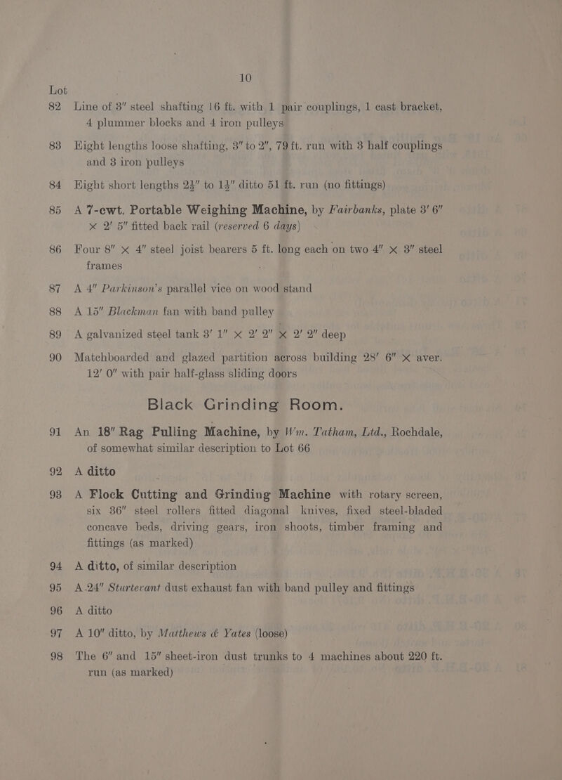 82, eh 92 93 94 95 96 97 98 10 Line of 3” steel shafting 16 ft. with 1 pair couplings, 1 cast bracket, 4 plummer blocks and 4 iron pulleys Hight lengths loose shafting, 8” to 2”, 79 ft. run with 3 half couplings and 8 iron pulleys Hight short lengths 23” to 14” ditto 51 ft. run (no fittings) A 7-ewt. Portable Weighing Machine, by Fairbanks, plate 3’ 6” x 2' 5” fitted back rail (reserved 6 days) Four 8 x 4” steel joist bearers 5 ft. long each on two 4” x 8 steel frames A 4” Parkinson’s parallel vice on wood stand A 15 Blackman fan with band pulley A galvanized steel tank 3’ 1” « 2’ 2” x 2’ 2” deep Matchboarded and glazed partition across building 28’ 6” X aver. 12’ 0” with pair half-glass sliding doors Black Grinding Room. An 18 Rag Pulling Machine, by Wm. Tatham, Ltd., Rochdale, of somewhat similar description to Lot 66 A ditto A Flock Cutting and Grinding Machine with rotary screen, six 86” steel rollers fitted diagonal knives, fixed steel-bladed concave beds, driving gears, iron shoots, timber framing and fittings (as marked) A ditto, of similar description A .24 Sturtevant dust exhaust fan with band pulley and fittings A ditto A 10 ditto, by Matthews &amp; Yates (loose) The 6” and 15” sheet-iron dust trunks to 4 machines about 220 ft. run (as marked)
