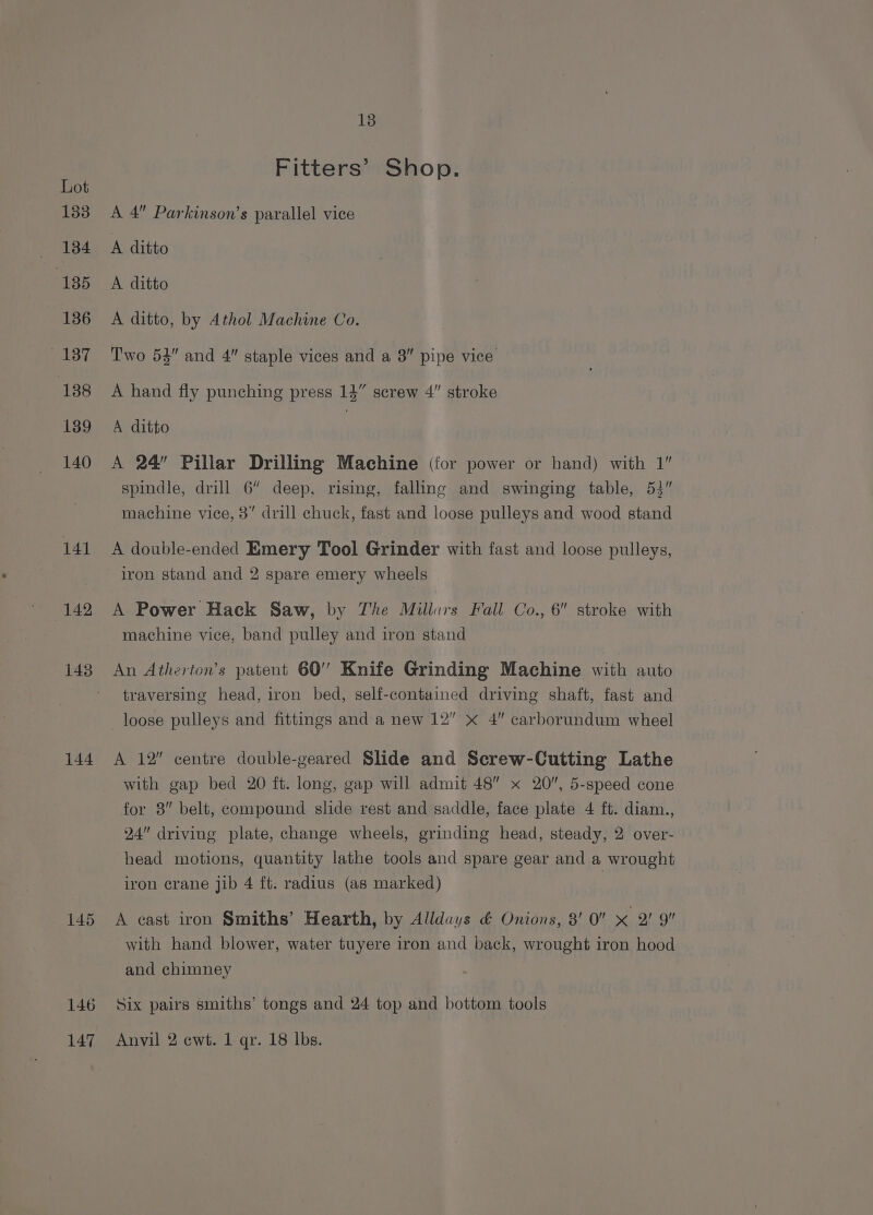 mate 134 185 136 137 138 139 140 141 142 144 145 146 147 13 Fitters’ Shop. A 4 Parkinson’s parallel vice A ditto A ditto A ditto, by Athol Machine Co. Two 53” and 4” staple vices and a 8” pipe vice A hand fly punching press 14” screw 4” stroke A ditto | A 24” Pillar Drilling Machine (for power or hand) with 1” spindle, drill 6” deep, rising, falling and swinging table, 53” machine vice, 3” drill chuck, fast and loose pulleys and wood stand A double-ended Emery Tool Grinder with fast and loose pulleys, iron stand and 2 spare emery wheels A Power Hack Saw, by The Millurs Fall Co., 6 stroke with machine vice, band pulley and iron stand An Atherton’s patent 60’ Knife Grinding Machine with auto traversing head, iron bed, self-contained driving shaft, fast and loose pulleys and fittings and a new 12” x 4” carborundum wheel A 12” centre double-geared Slide and Screw-Cutting Lathe with gap bed 20 ft. long, gap will admit 48” x 20, 5-speed cone for 8” belt, compound slide rest and saddle, face plate 4 ft. diam., 24 driving plate, change wheels, grinding head, steady, 2 over- head motions, quantity lathe tools and spare gear and a wrought iron crane jib 4 ft. radius (as marked) | A east iron Smiths’ Hearth, by Alldays &amp; Onions, 8' 0 x 2! 9 with hand blower, water tuyere iron and back, wrought iron hood and chimney Six pairs smiths’ tongs and 24 top and bottom tools Anvil 2 cwt. 1 qr. 18 lbs.