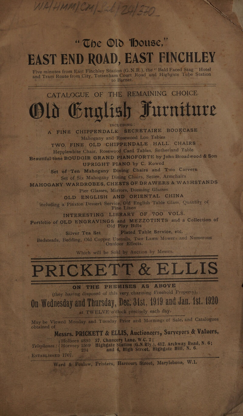 eae e “The ©1d thouse,” aa EAST END ROAD, EAST FINCHLEY Five minutes from East Finchley Station (G.N.R.), the ‘ Bald Faced Stag ’’ Hotel and Tram Route from City, Tottenham Court Road_ and Highgate Tube ‘Station fe to Barnet. ‘ INCLUDING : as: AY FINE CHIPPENDALE ‘SECRETAIRE BOOKCASE | * Mahogany and: Rosewood Loo Tables ; TWO, FINE. OLD CHIPPENDALE . HALL CHAIRS” Hepplewhite Chair, Rosewood. Card Tables, Sutherland Table Beautiful tone BOUDOIR GRAND PIANOFORTE by John Broadwood &amp; Son UPRIGHT PIANO. by C. Rowed ‘Set ‘of ' ‘Ten Mahogany Dining Chairs and Two Carvers: / Set of Six Mahogany Dining’ Chairs, Settee, Armchairs MAHOGANY WARDROBES, CHESTS OF DRAWERS &amp; WASHSTANDS aes eet &lt;5 Pier Glasses; Mirrors, Dressing Glasses e OLD. ENGLISH AND “ORIENTAL CHINA “including a Pinxton Dessert Service, old” English Table Glass, Quantity of iia Reemeeie =. Fineemen ~~ INTERESTING - LIBRARY OF 700 VOLS. - Portfolio of OLD ENGRAVINGS and MEZZOTINTS anda Collection of old Play Bills ‘Plated. Table Service, etc. (eaeers : ae: z - i Silver Tea Set. “bey. ha we Aixpose of this oe ‘charming Freehold Pr ‘operty)» Spt eg ore ae W ELVE ocleele precisely each. day. May be: Viewed Monda: “and. Tuesday q obtained of - : a Messrs PRICKETT &amp; ELLIS, Auctioneers, Surveyors. &amp; Valuers, Holborn 4830 57, Chancery Lane, W.C. 2; “Tetopones | ‘Hornsey: 1569 Highgate Station (G.N-Rly ce 412, Archway Road, N. 8; | once eM 2. and 4, Sad us Sircet, ‘Higngate Hill, N. 6. . ESTABLISHED 1767. Ber &lt;iee SP Pi Eng