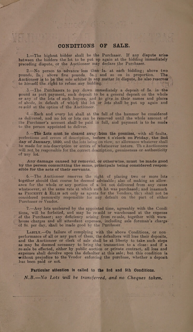 CONDITIONS OF SALE. 1.—The highest bidder shall be the Purchaser. If any dispute arise _between the bidders the lot to be put up again at the bidding immediately preceding dispute, | or the Auctioneer may declare the Purchaser. 2.—No person te Sedvaiice less than- is. at each bidding; above two pounds, 2s.; above five pounds. 5s.; and so on in proportion. The._ _ Auctioneer ig to be the: sole arbiter in any pation, in dispute, . he oe reserves ° . “to himself theright to refuse.any bidding. — core of, _ 3.—The Purchasers to pay. down immediately a deposit of 5s. RPS. pound as part payment, such deposit to be a general deposit on the whole or any of the lots of such buyers, and to give in their names and_ places of abode, in default of -which thé lot or lots shall’ be put up again and re-sold at the option of the Auctioneer. 4.—Kach and every: lot shall at the fall of the hammer be considered as delivered, and no lot or lots can be removed until the whole amount of the Purchaser’s account shall-be paid in full, and payment is to be made - to the person appointed to deliver. 5.--The Lots must be cleared away }from the. premises, with all ‘faults, perfections and errors of desvription, before 4 o'clock on Friday, the 2nd day of January, 1920, and the lots being on view; no allowance whatever shall be made for mis-description or errors of whatsoever nature. Th e Auctioneers will not be responsible for the correct description,. genuineness or-authenticity of ‘any lot. . Any damage caused by removal, or otherwise, must be made good by the person committing the same, principals being considered respon- sible for the acts of their servants. 6.—The Auctioneer reserves the igi of placing two or more lots together should that course be deemed advisable ; also of making an allow- ance for the whole or any portion of a lot not delivered from any cause whatsoever, at the same rate at which such lot was purchased; and inasmuch tas Prickett &amp; ELLis act only as agents for the Vendors, thcy shall not be considered personally responsible for any default on the part of either Purchaser or Vendor, 7.—Any lots uncleared by the appointed time, agreeably with the Gondi tions, will be forfeited, and may be re-sold or warehoused at the expense of the Purchaser; any deficiency arising from re-sale, together with ware- house ‘charges and alf attendant’ expenses, including sale foreman’s charge: of 8s. per day, shall be made good by the Purchaser. ; Lastty.—On failure of complying with the ice Conttionn or non-_ performance of all or any part of them, the defaulters will lose their deposits, and the Auctioneer or clerk of sale shall be at liberty to take. such steps as may be deemed necessary to bring the transaction to a close: and if a re-sale be effected, either. by public auction or. private contract, all loss and expenses shall devolve upon the defaulter at this sale; but this condition is. without prejudice to the Vendor enforcing the purchase, whether a deposit bas been paid or not. Particular attention is called to the 3rd and 5th Conditions. N.B.—No Lots will be transferred, and no Cheques taken.