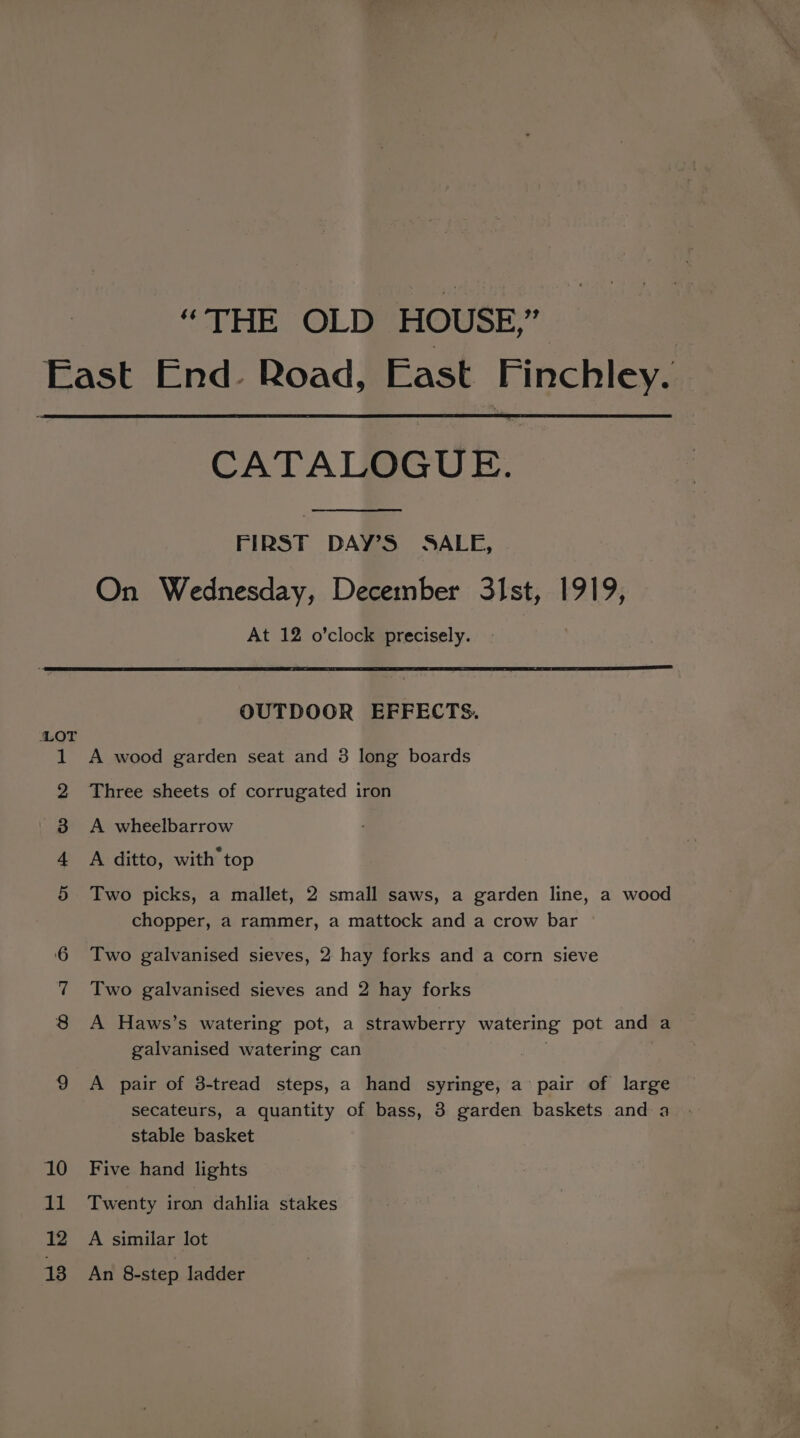 “THE OLD HOUSE,” East End- Road, East Finchley. CATALOGUE. FIRST DAY’S SALE, On Wednesday, December 31st, 1919, At 12 o’clock precisely. OUTDOOR EFFECTS. LOT 1 A wood garden seat and 3 long boards 2 Three sheets of corrugated iron | 3 A wheelbarrow 4 A ditto, with top 3 Two picks, a mallet, 2 small saws, a garden line, a wood chopper, a rammer, a mattock and a crow bar Two galvanised sieves, 2 hay forks and a corn sieve Two galvanised sieves and 2 hay forks 8 <A Haws’s watering pot, a strawberry watering pot and a galvanised watering can | ! 9 A pair of 3-tread steps, a hand syringe, a’ pair of large secateurs, a quantity of bass, 3 garden baskets and a stable basket 10 Five hand lights 11 Twenty iron dahlia stakes 12 A similar lot 138 An 8-step ladder