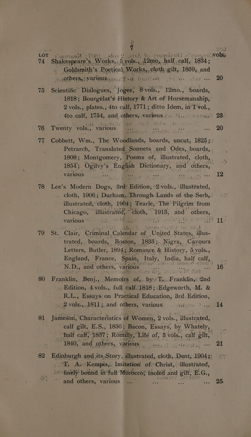 3h C {i TOS LOT x wv ; v4 foe? ia elo 4% wolss 14 Shakespeare's 3, Works, 5yale., Pian, ‘half, calf, 1984; Goldsmith’s. Bartek Wasi dia its 1859, and pngthertytvarigusqme: Ted bh Meee a ae War cy ws) 75 Scientific” Dialogues, | Jopee! ae 12mo., “upg, 1818; Bourgélat’s: History &amp; Art of' Horsemanship, 2 vols., plates., 4to calf, 1771; ditto Idem, in”I‘vol., Ato.ealf, 1754, and. others, various. *t.. oe yeaa 2BO 76 Twenty vols... various | heal tobe Sea mete it ae 77 Cobbett, Wm., The wolliiitias Mois uncut, Peo. Petrarch, ‘Translated Sonnets and Odes,, boards, ; 1808; Montgomery, Poems of, illustrated, cloth, Pat 1854; Ogilvy’ S English: Dictionary, and others, various ee Ea eee ome © 78 Lee’s Modem Bees ce ard Buition; Weir ‘illustfated, .. cloth, 1906;. Durham, Through: Lands of the:Serb,.: ‘illustrated,'cloth, 1904; Tearle,’ The’ Pilgrim: from Chicago, © illustrated, - ‘cloth, 1913, and others, Various oO: * ti) NEES arts ao aia es a he 79 St. Clair, Criminal, Colmer of ‘United. State. illus- trated, . boards, . Boston, _ 1833 ;. Nigra,, Cayours Lee Butler, 1894, ‘Romance &amp; History, 5, vols. Ag England, France, Spain, Italy, India, half Catt PI toe! ee D. 7 and others, various ate SRR A OIG 80 F cajitelee He “ ‘Menai a shee Te. F dab eiaNlel Qnd ., Edition, 4 vols. «, full calf.:1818 ; «Edgeworth, M. &amp; R.L., Essays: on. Practical Education, 3rd.,Edition, Spats »@811 j,.and others, various Avie: 2) ama 81 Jomeeons coharatreristics a Women, 2 vols., Nliteteaded 3 ~ calf gilt, E.S., 1836; Bacon, Essays, by Whately, half calf, 1857 ; Réinilly,, Lifé of, 3 vols., calf gilt, é 1840; ‘and “others, various ae ind? omgieaging nee 82 Edition and its, Story, illustrated, cloth, Dent, 19045; «+ : 2 “Hs Ai: ER Grats Imitation: of:: Christ, : cr ean “finely bound in’ full Morbcco; tooled and gilt, E. Gy ’ and others, various ..._ a pe vee, ae