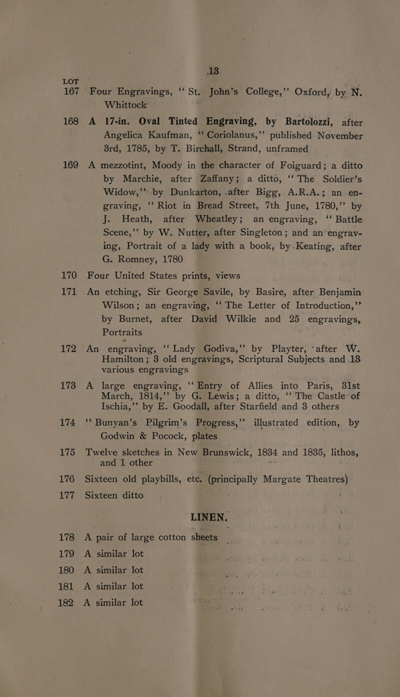 167 * 169 170 171 172 173 174 175 176 Vee 178 179 180 181 182 18 Whittock | Angelica Kaufman, ‘‘ Coriolanus,’’ published November 3rd, 1785, by T. Birchall, Strand, unframed by Marchie, after Zaffany; a ditto, ‘‘ The Soldier’s Widow,’ :by Dunkarton, .after Bigg,. A.R.A.; an-en- graving, ‘‘ Riot in Bread Street, 7th June, 1780,’’ by J. Heath, after Wheatley; an engraving, ‘‘ Battle Scene,’’ by W. Nutter, after Singleton; and an engrav- ing, Portrait of a lady with a book, by.Keating, after G. Romney, 1780 Wilson; an engraving, ‘‘ The Letter of Introduction,”’ by Burnet, after David Wilkie and 25 engravings, Portraits : Hamilton; 3 old engravings, Scriptural Subjects and .13 various engravings March, 1814,’’ by G. Lewis; a ditto, ‘‘ The Castle: of Ischia,’’ by E. Goodall, after Starfield and 3 others Godwin &amp; Pocock, plates and 1 other LIN EN.