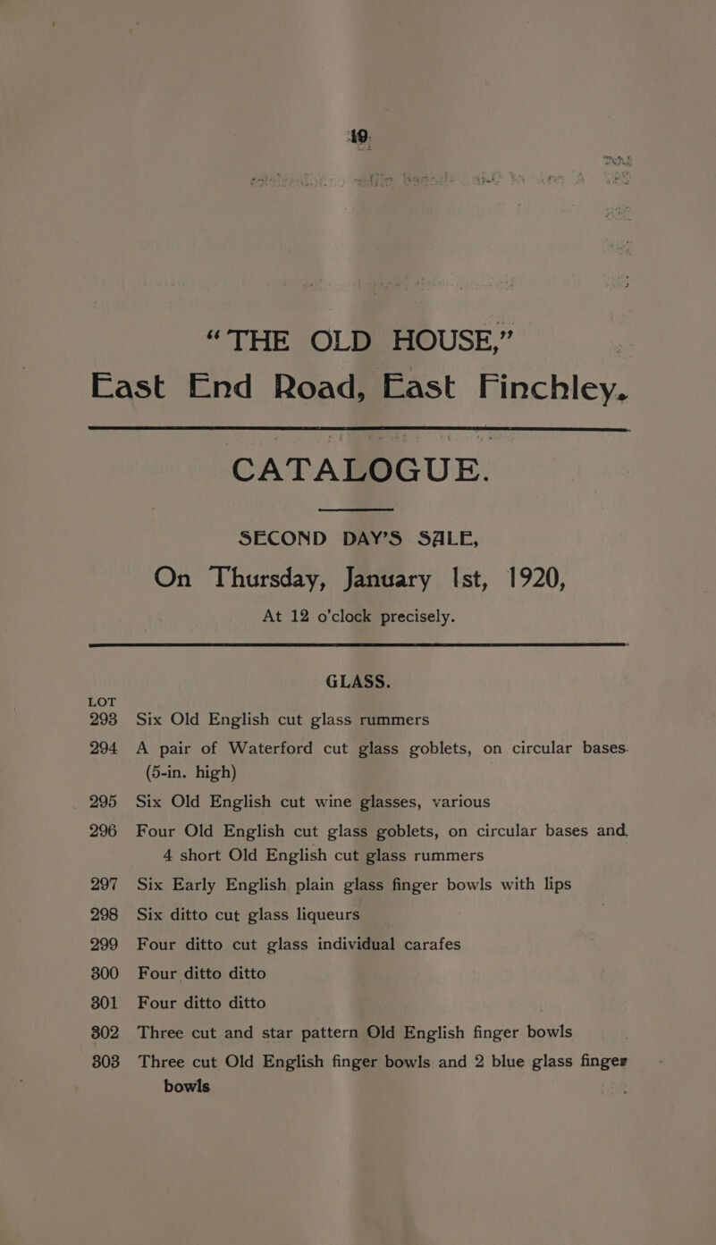 49: “THE OLD HOUSE,” CATALOGUE. SECOND DAY’S S4LE, On Thursday, January Ist, 1920, At 12 o'clock precisely. GLASS. Six Old English cut glass rummers A pair of Waterford cut glass goblets, on circular bases. (5-in. high) Six Old English cut wine glasses, various Four Old English cut glass goblets, on circular bases and. 4 short Old English cut glass rummers Six Early English plain glass finger bowls with lips Six ditto cut glass liqueurs Four ditto cut glass individual carafes Four ditto ditto Four ditto ditto | Three cut and star pattern Old English finger bowls Three cut Old English finger bowls and 2 blue glass finger bowls