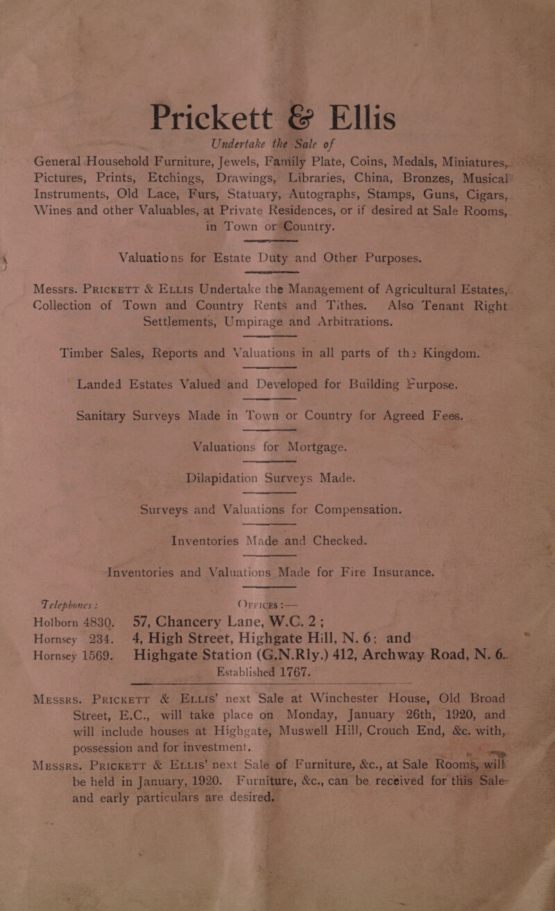 — Prickett &amp; Ellis Undertake the Sale of ie Sa he “oS in Town or Country. Valuations for Estate Duty and Other Purposes. Collection of Town and Country Kents and Tithes. Also Tenant Right Settlements, Umpirage and Arbitrations. Timber Sales, Reports and Valuations bn all parts of th> Kingdom. ' Landed Estates Valued and Developed for Building Furpose. Sanitary Surveys Made in Town or Country for Agreed Fees. Valuations for Mortgage. Dilapidation Surveys Made. Surveys and Valuations for Compensation. Inventories Made and Checked. Inventories and Valuations Made for Fire Insurance. Telephones : (FF ICES :— Holborn 4830. 57, Chancery Lane, W.C. p20 Hornsey 234. 4, High Street, Highgate Hill, N.6; and Established 1767. Messrs. Prickett &amp; ELtts’ next Sale at Winchester House, Old Broad Street, E.C., will take place on. Monday, January 26th, 1920, and possession and for investment. and early particulars are desired, fey :