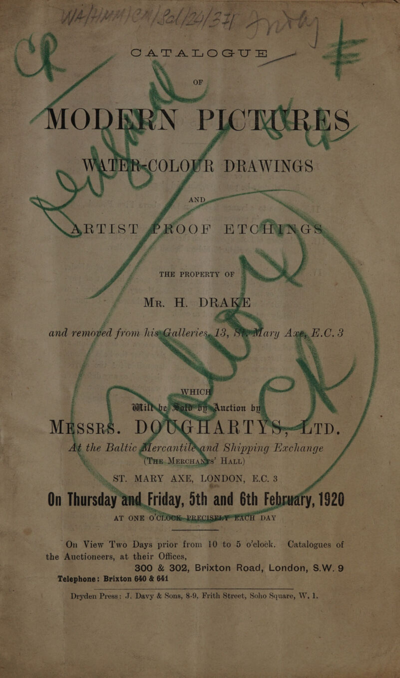 THE PROPERTY OF 5 ” -f Me. H. DRAW La, f Z and removed from hi ee Z i q | Gi pe SO ting uction bit Masses. DOBGHARTYS 4 ; t the Baltic uf ercantileand Shipping Beehange a6.Mercuangs’ Hatt) Galleries, riary Any. B.C. 3 *y, ST. MARY AXE, LONDON, B.C. 3 On Thursday Friday, 5 ith and Gth Feb fy, 1920 AT ONE 0°CLOUK-RRECISBMY RCE ‘DAY “On View Two Days prior from 10 to 5 o'clock. Catalogues oF the Bioneers, at their Offices, = 300 &amp; 302, Brigeon Road, London, S.W. o ie Telebons Brixton 640 &amp; 641